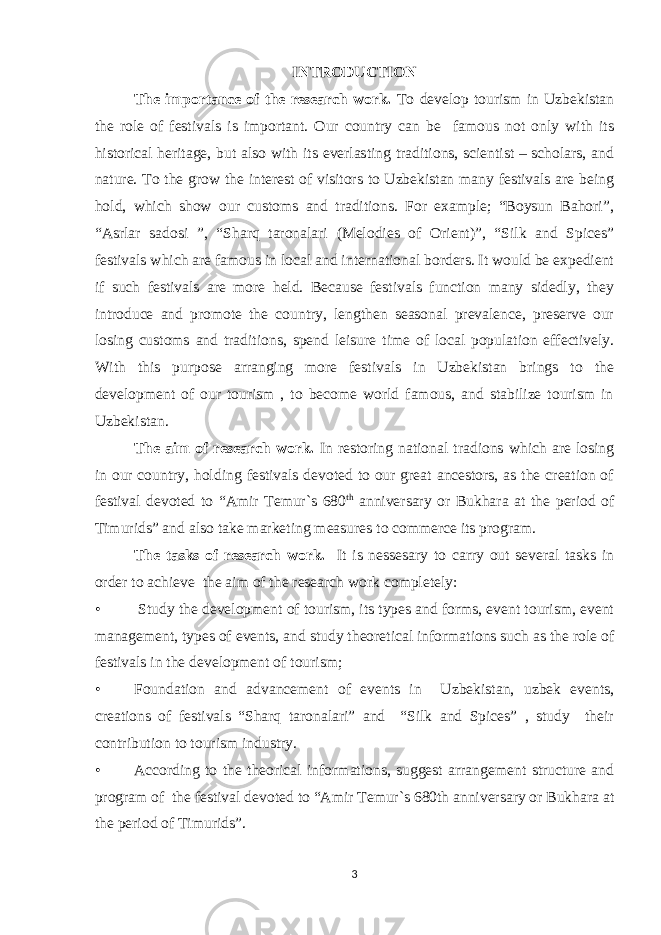 INTRODUCTION The importance of the research work. To develop tourism in Uzbekistan the role of festivals is important. Our country can be famous not only with its historical heritage, but also with its everlasting traditions, scientist – scholars, and nature. To the grow the interest of visitors to Uzbekistan many festivals are being hold, which show our customs and traditions. For example; “Boysun Bahori”, “Asrlar sadosi ”, “Sharq taronalari (Melodies of Orient)”, “Silk and Spices” festivals which are famous in local and international borders. It would be expedient if such festivals are more held. Because festivals function many sidedly, they introduce and promote the country, lengthen seasonal prevalence, preserve our losing customs and traditions, spend leisure time of local population effectively. With this purpose arranging more festivals in Uzbekistan brings to the development of our tourism , to become world famous, and stabilize tourism in Uzbekistan. The aim of research work. In restoring national tradions which are losing in our country, holding festivals devoted to our great ancestors, as the creation of festival devoted to “Amir Temur`s 680 th anniversary or Bukhara at the period of Timurids” and also take marketing measures to commerce its program. The tasks of research work. It is nessesary to carry out several tasks in order to achieve the aim of the research work completely: • Study the development of tourism, its types and forms, event tourism, event management, types of events, and study theoretical informations such as the role of festivals in the development of tourism; • Foundation and advancement of events in Uzbekistan, uzbek events, creations of festivals “Sharq taronalari” and “Silk and Spices” , study their contribution to tourism industry. • According to the theorical informations, suggest arrangement structure and program of the festival devoted to “Amir Temur`s 680th anniversary or Bukhara at the period of Timurids”. 3 