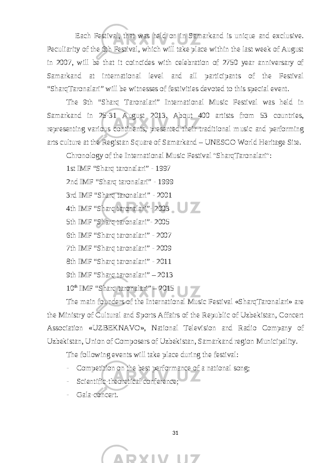  Each Festival, that was held on in Samarkand is unique and exclusive. Peculiarity of the 6th Festival, which will take place within the last week of August in 2007, will be that it coincides with celebration of 2750 year anniversary of Samarkand at international level and all participants of the Festival “SharqTaronalari” will be witnesses of festivities devoted to this special event. The 9th “Sharq Taronalari” International Music Festival was held in Samarkand in 25-31 August 2013. About 400 artists from 53 countries, representing various continents, presented their traditional music and performing arts culture at the Registan Square of Samarkand – UNESCO World Heritage Site. Chronology of the International Music Festival &#34;SharqTaronalari&#34;: 1st IMF “Sharq taronalari” - 1997 2nd IMF “Sharq taronalari” - 1999 3rd IMF “Sharq taronalari” - 2001 4th IMF “Sharq taronalari”- 2003 5th IMF “Sharq taronalari”- 2005 6th IMF “Sharq taronalari” - 2007 7th IMF “Sharq taronalari” - 2009 8th IMF “Sharq taronalari” - 2011 9th IMF “Sharq taronalari” – 2013 10 th IMF “Sharq taronalari” – 2015 The main founders of the International Music Festival «SharqTaronalari» are the Ministry of Cultural and Sports Affairs of the Republic of Uzbekistan, Concert Association «UZBEKNAVO», National Television and Radio Company of Uzbekistan, Union of Composers of Uzbekistan, Samarkand region Municipality. The following events will take place during the festival: - Competition on the best performance of a national song; - Scientific-theoretical conference; - Gala-concert. 31 