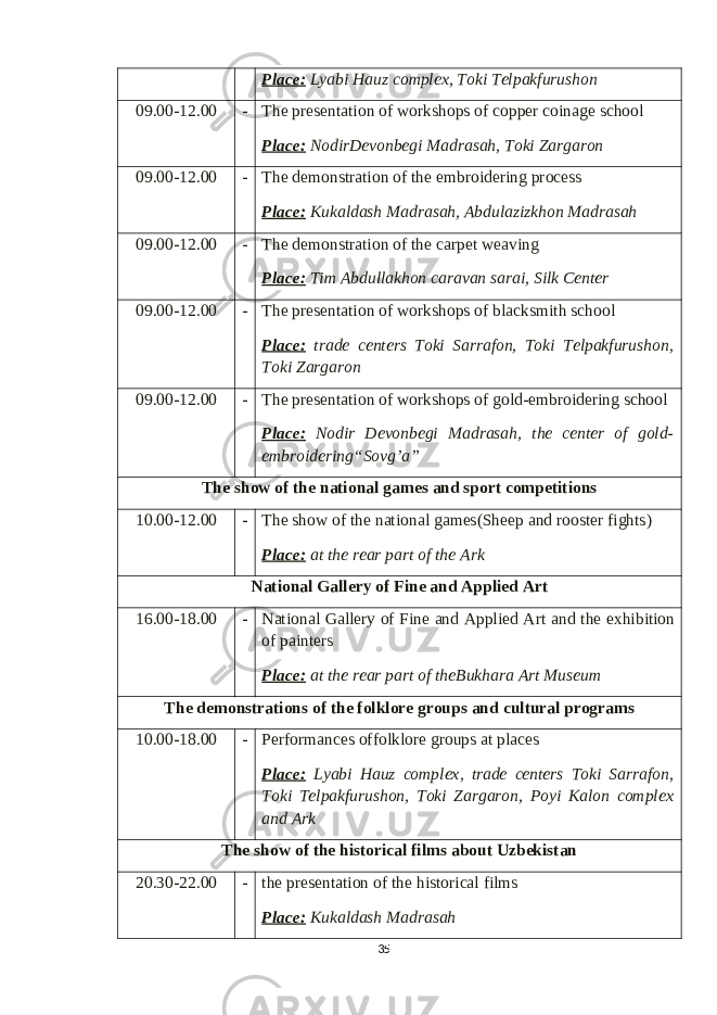 Place: Lyabi Hauz complex, Toki Telpakfurushon 09.00-12.00 - T he presentation of workshops of copper coinage school Place: NodirDevonbegi Madrasah , Toki Zargaron 09.00-12.00 - T he demonstration of the embroidering process Place: Kukaldash Madrasah, Abdulazizkhon Madrasah 09.00-12.00 - T he demonstration of the carpet weaving Place: Tim Abdullakhon caravan sarai, Silk Center 09.00-12.00 - T he presentation of workshops of blacksmith school Place: trade centers Toki Sarrafon, Toki Telpakfurushon, Toki Zargaron 09.00-12.00 - T he presentation of workshops of gold-embroidering school Place: Nodir Devonbegi Madrasah , the center of gold- embroidering “Sovg’a” T he show of the national games and sport competitions 10.00-12.00 - T he show of the national games ( Sheep and rooster fights ) Place: at the rear part of the Ark National Gallery of Fine and Applied Art 16.00-18.00 - National Gallery of Fine and Applied Art and the exhibition of painters Place: at the rear part of theBukhara Art Museum T he demonstrations of the folklore groups and cultural programs 10 .00 - 1 8 .00 - Performances of folklore groups at places Place: Lyabi Hauz complex , trade centers Toki Sarrafon, Toki Telpakfurushon, Toki Zargaron , Poyi Kalon complex and Ark T he show of the historical films about Uzbekistan 20.30-22.00 - the presentation of the historical films Place: Kukaldash Madrasah 35 