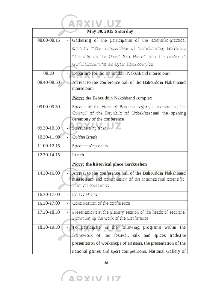 May 30 , 201 5 Saturday 08.00-08.15 - Gathering of the participants of the scientific-practical seminar: “The perspectives of transforming Bukhara, “the city on the Great Silk Road” into the center of world tourism” at the Lyabi Hauz complex 08.20 - Departure for the Bahouddin Nakshband mausoleum 08.40-08.50 - Arrival to the conference hall of the Bahouddin Nakshband mausoleum Place: the Bahouddin Nakshband complex 09.00-09.30 - Speech of the Head of Bukhara region, a member of the Council of the Republic of Uzbekistan and the opening ceremony of the conference 09.30-10.30 - Speeche sinplenary 10.30-11.00 - Coffee Break 11.00-12.15 - Speeche sinplenary 12.30-14.15 - Lunch Place: the historical place Gavkushon 14.30-16.00 - Arrival to the conference hall of the Bahouddin Nakshband mausoleum and continuation of the international scientific- practical conference 16.30-17.00 - Coffee Break 16.30-17.00 - Continuation of the conference 17.30-18.30 - Presentations at the plenary session of the heads of sections. Summing up the work of the Conference 18.30-19.30 - To participate in the following programs w ithin the framework of the festival : silk and spices trade,the presentation of workshops of artisans, the presentation of the national games and sport competitions, National Gallery of 36 