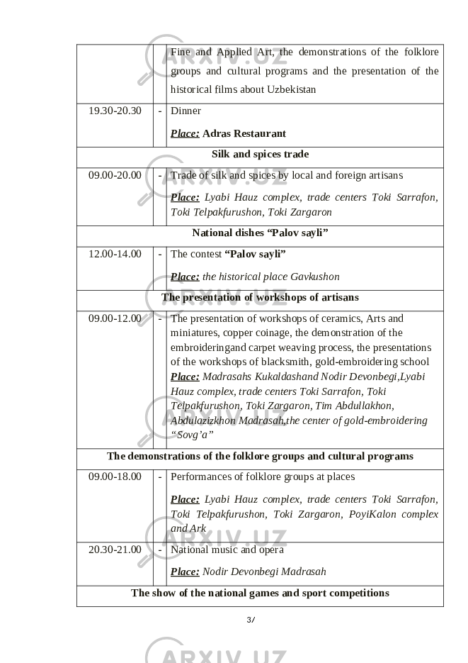 Fine and Applied Art, the demonstrations of the folklore groups and cultural programs and the presentation of the historical films about Uzbekistan 19.30-20.30 - Dinner Place: Adras Restaurant S ilk and spices trade 09.00-20.00 - Trade of silk and spices by local and foreign artisans Place: Lyabi Hauz complex , trade centers Toki Sarrafon, Toki Telpakfurushon, Toki Zargaron National dishes “Palov sayli” 12.00-14.00 - The contest “Palov sayli” Place: the historical place Gavkushon T he presentation of workshops of artisans 09.00-12.00 - The presentation of workshops of ceramics, Arts and miniatures, copper coinage, the demonstration of the embroideringand carpet weaving process, the presentations of the workshops of blacksmith, gold-embroidering school Place: Madrasahs Kukaldashand Nodir Devonbegi,Lyabi Hauz complex, trade centers Toki Sarrafon, Toki Telpakfurushon, Toki Zargaron, Tim Abdullakhon, Abdulazizkhon Madrasah,the center of gold-embroidering “Sovg’a” T he demonstrations of the folklore groups and cultural programs 09 .00 - 1 8 .00 - Performances of folklore groups at places Place: Lyabi Hauz complex , trade centers Toki Sarrafon, Toki Telpakfurushon, Toki Zargaron , PoyiKalon complex and Ark 20.30-21.00 - National music and opera Place: Nodir Devonbegi Madrasah T he show of the national games and sport competitions 37 