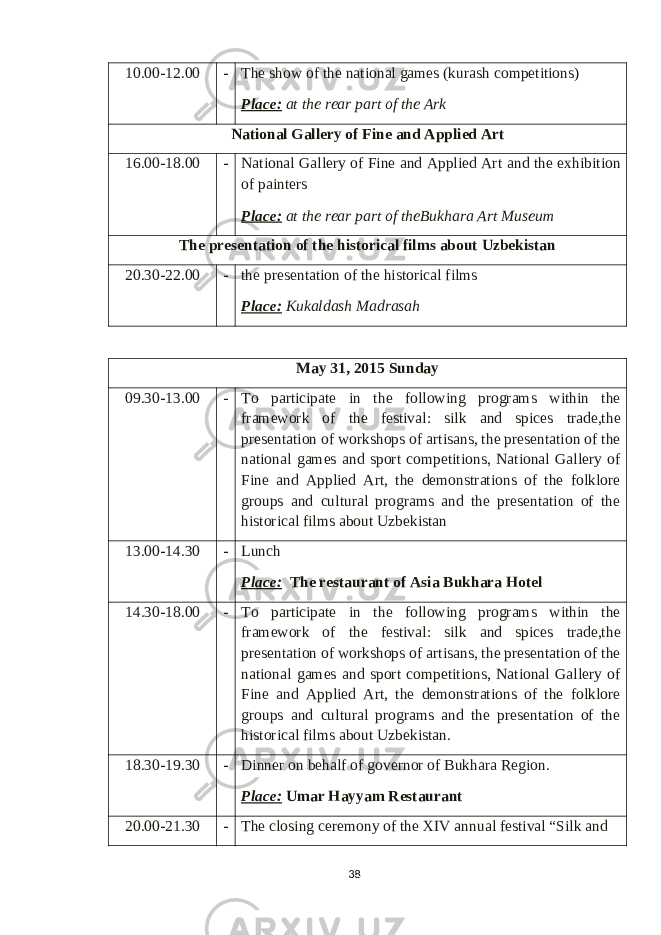 10.00-12.00 - T he show of the national games ( kurash competitions ) Place: at the rear part of the Ark National Gallery of Fine and Applied Art 16.00-18.00 - National Gallery of Fine and Applied Art and the exhibition of painters Place: at the rear part of theBukhara Art Museum T he presentation of the historical films about Uzbekistan 20.30-22.00 - the presentation of the historical films Place: Kukaldash Madrasah May 31 , 201 5 Sunday 09.30-13.00 - To participate in the following programs w ithin the framework of the festival : silk and spices trade,the presentation of workshops of artisans, the presentation of the national games and sport competitions, National Gallery of Fine and Applied Art, the demonstrations of the folklore groups and cultural programs and the presentation of the historical films about Uzbekistan 13.00-14.30 - Lunch Place: The restaurant of Asia Bukhara Hotel 14.30-18.00 - To participate in the following programs w ithin the framework of the festival : silk and spices trade,the presentation of workshops of artisans, the presentation of the national games and sport competitions, National Gallery of Fine and Applied Art, the demonstrations of the folklore groups and cultural programs and the presentation of the historical films about Uzbekistan . 18.30-19.30 - Dinner on behalf of governor of Bukhara Region. Place: Umar Hayyam Restaurant 20.00-21.30 - The closing ceremony of the XIV annual festival “Silk and 38 