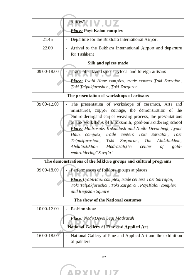 Spices” Place: Poyi Kalon complex 21.45 - Departure for the Bukhara International Airport 22.00 - Arrival to the Bukhara International Airport and departure for Tashkent S ilk and spices trade 09.00 -18.00 - Trade of silk and spices bylocal and foreign artisans Place: Lyabi Hauz complex , trade centers Toki Sarrafon, Toki Telpakfurushon, Toki Zargaron T he presentation of workshops of artisans 09.00-12.00 - The presentation of workshops of ceramics, Arts and miniatures, copper coinage, the demonstration of the embroideringand carpet weaving process, the presentations of the workshops of blacksmith, gold-embroidering school Place: Madrasahs Kukaldash and Nodir Devonbegi, Lyabi Hauz complex, trade centers Toki Sarrafon, Toki Telpakfurushon, Toki Zargaron, Tim Abdullakhon, Abdulazizkhon Madrasah,the center of gold- embroidering “Sovg’a” T he demonstrations of the folklore groups and cultural programs 09 .00 -18 .00 - Performances of folklore groups at places Place: LyabiHauz complex , trade centers Toki Sarrafon, Toki Telpakfurushon, Toki Zargaron , PoyiKalon complex and Registan Square The show of the National costumes 10 .00 -12 .00 - Fashion show Place: NodirDevonbegi Madrasah National Gallery of Fine and Applied Art 16.00-18.00 - National Gallery of Fine and Applied Art and the exhibition of painters 39 