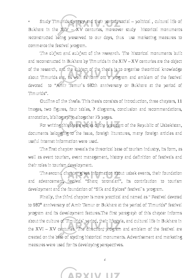 • Study Timurids dynasty and their period, social – political , cultural life of Bukhara in the XIV – XV centuries, moreover study historical monuments reconstructed being preserved to our days, thus use marketing measures to commerce the festival program. The object and subject of the research. The historical monuments built and reconstructed in Bukhara by Timurids in the XIV – XV centuries are the object of the research, and the subject of the thesis is to organize theoritical knowledge about Timurids era, as well as form out a program and emblem of the festival devoted to “Amir Temur`s 680th anniversary or Bukhara at the period of Timurids”. Outline of the thesis. This thesis consists of introduction, three chapters, 11 images, two figures, four tables, 2 diagrams, conclusion and recommendations, annotation, bibliography, altogether 73 pages. For writing this thesis works of the president of the Republic of Uzbekistan, documents belonging to the issue, foreigh lituratures, many foreign articles and useful internet information were used. The first chapter reveals the threorical base of tourism industry, its form, as well as event tourism, event management, history and definition of festivals and their roles in tourism development. The second chapter gives information about uzbek events, their foundation and advancement, festival “Sharq taronalari”, its contribution to tourism development and the foundation of “Silk and Spices” festival`s program. Finally, the third chapter is more practical and named as &#34; Festival devoted to 680 th anniversary of Amir Temur or Bukhara at the period of Timurids” festival program and its development features.The first paragraph of this chapter informs about the culture of Timurids` period, their lifestyle, and cultural life in Bukhara in the XVI – XV centuries. The direction, program and emblem of the festival are created on the base of styding historical monuments. Advertisement and marketing measures were used for its developing perspectives. 4 