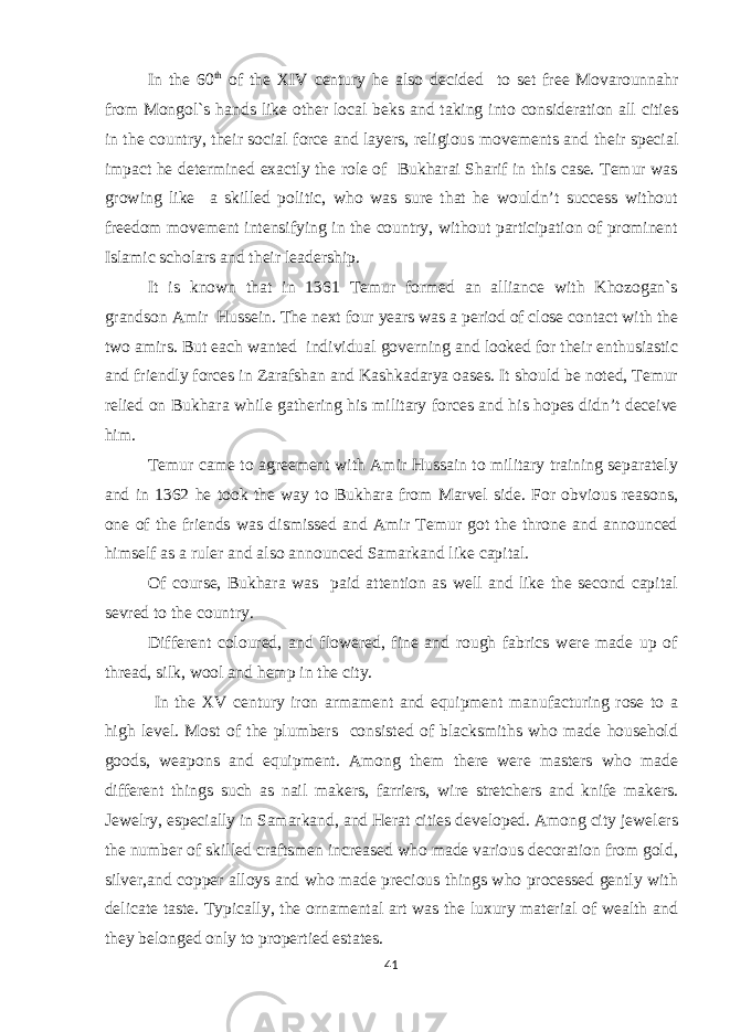 In the 60 th of the XIV century he also decided to set free Movarounnahr from Mongol`s hands like other local beks and taking into consideration all cities in the country, their social force and layers, religious movements and their special impact he determined exactly the role of Bukharai Sharif in this case. Temur was growing like a skilled politic, who was sure that he wouldn’t success without freedom movement intensifying in the country, without participation of prominent Islamic scholars and their leadership. It is known that in 1361 Temur formed an alliance with Khozogan`s grandson Amir Hussein. The next four years was a period of close contact with the two amirs. But each wanted individual governing and looked for their enthusiastic and friendly forces in Zarafshan and Kashkadarya oases. It should be noted, Temur relied on Bukhara while gathering his military forces and his hopes didn’t deceive him. Temur came to agreement with Amir Hussain to military training separately and in 1362 he took the way to Bukhara from Marvel side. For obvious reasons, one of the friends was dismissed and Amir Temur got the throne and announced himself as a ruler and also announced Samarkand like capital. Of course, Bukhara was paid attention as well and like the second capital sevred to the country. Different coloured, and flowered, fine and rough fabrics were made up of thread, silk, wool and hemp in the city. In the XV century iron armament and equipment manufacturing rose to a high level. Most of the plumbers consisted of blacksmiths who made household goods, weapons and equipment. Among them there were masters who made different things such as nail makers, farriers, wire stretchers and knife makers. Jewelry, especially in Samarkand, and Herat cities developed. Among city jewelers the number of skilled craftsmen increased who made various decoration from gold, silver,and copper alloys and who made precious things who processed gently with delicate taste. Typically, the ornamental art was the luxury material of wealth and they belonged only to propertied estates. 41 