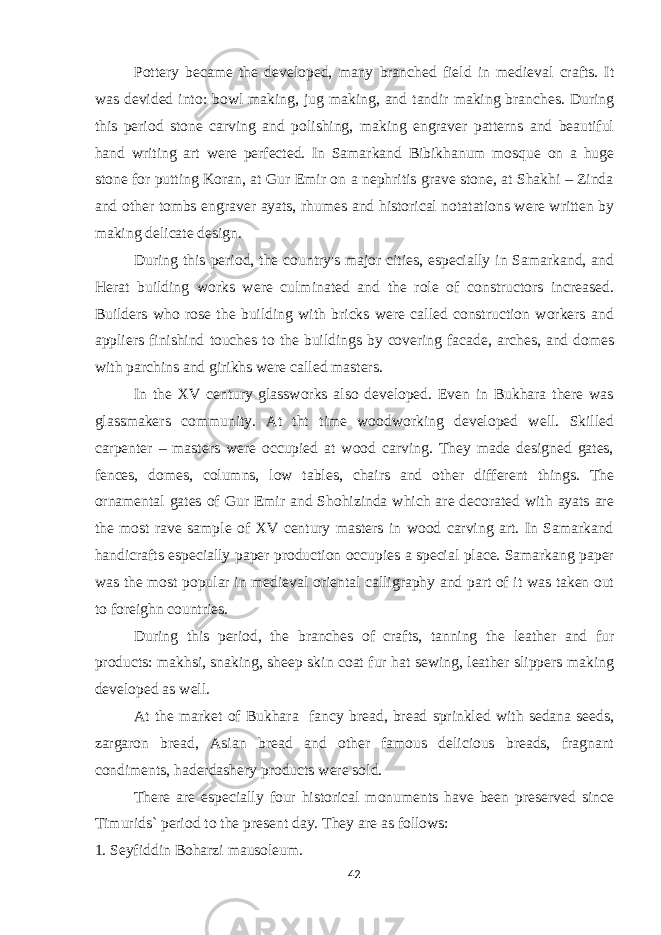 Pottery became the developed, many branched field in medieval crafts. It was devided into: bowl making, jug making, and tandir making branches. During this period stone carving and polishing, making engraver patterns and beautiful hand writing art were perfected. In Samarkand Bibikhanum mosque on a huge stone for putting Koran, at Gur Emir on a nephritis grave stone, at Shakhi – Zinda and other tombs engraver ayats, rhumes and historical notatations were written by making delicate design. During this period, the country&#39;s major cities, especially in Samarkand, and Herat building works were culminated and the role of constructors increased. Builders who rose the building with bricks were called construction workers and appliers finishind touches to the buildings by covering facade, arches, and domes with parchins and girikhs were called masters. In the XV century glassworks also developed. Even in Bukhara there was glassmakers community. At tht time woodworking developed well. Skilled carpenter – masters were occupied at wood carving. They made designed gates, fences, domes, columns, low tables, chairs and other different things. The ornamental gates of Gur Emir and Shohizinda which are decorated with ayats are the most rave sample of XV century masters in wood carving art. In Samarkand handicrafts especially paper production occupies a special place. Samarkang paper was the most popular in medieval oriental calligraphy and part of it was taken out to foreighn countries. During this period, the branches of crafts, tanning the leather and fur products: makhsi, snaking, sheep skin coat fur hat sewing, leather slippers making developed as well. At the market of Bukhara fancy bread, bread sprinkled with sedana seeds, zargaron bread, Asian bread and other famous delicious breads, fragnant condiments, haderdashery products were sold. There are especially four historical monuments have been preserved since Timurids` period to the present day. They are as follows: 1. Seyfiddin Boharzi mausoleum. 42 