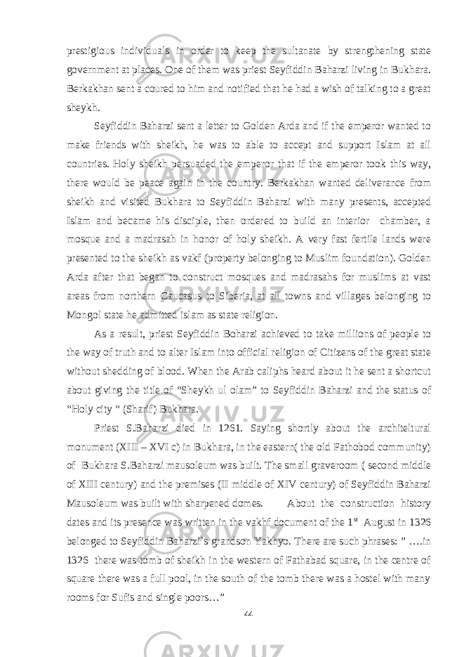 prestigious individuals in order to keep the sultanate by strengthening state government at places. One of them was priest Seyfiddin Baharzi living in Bukhara. Berkakhan sent a coured to him and notified that he had a wish of talking to a great sheykh. Seyfiddin Baharzi sent a letter to Golden Arda and if the emperor wanted to make friends with sheikh, he was to able to accept and support Islam at all countries. Holy sheikh persuaded the emperor that if the emperor took this way, there would be peace again in the country. Berkakhan wanted deliverance from sheikh and visited Bukhara to Seyfiddin Baharzi with many presents, accepted Islam and became his disciple, then ordered to build an interior chamber, a mosque and a madrasah in honor of holy sheikh. A very fast fertile lands were presented to the sheikh as vakf (property belonging to Muslim foundation). Golden Arda after that began to construct mosques and madrasahs for muslims at vast areas from northern Caucasus to Siberia, at all towns and villages belonging to Mongol state he admitted islam as state religion. As a result, priest Seyfiddin Boharzi achieved to take millions of people to the way of truth and to alter Islam into official religion of Citizens of the great state without shedding of blood. When the Arab caliphs heard about it he sent a shortcut about giving the title of “Sheykh ul olam” to Seyfiddin Baharzi and the status of “Holy city “ (Sharif) Bukhara. Priest S.Baharzi died in 1261. Saying shortly about the architeltural monument (XIII – XVI c) in Bukhara, in the eastern( the old Fathobod community) of Bukhara S.Baharzi mausoleum was built. The small graveroom ( second middle of XIII century) and the premises (II middle of XIV century) of Seyfiddin Baharzi Mausoleum was built with sharpened domes. About the construction history dates and its presence was written in the vakhf document of the 1 st August in 1326 belonged to Seyfiddin Baharzi`s grandson Yakhyo. There are such phrases: ” ….in 1326 there was tomb of sheikh in the western of Fathabad square, in the centre of square there was a full pool, in the south of the tomb there was a hostel with many rooms for Sufis and single poors…” 44 