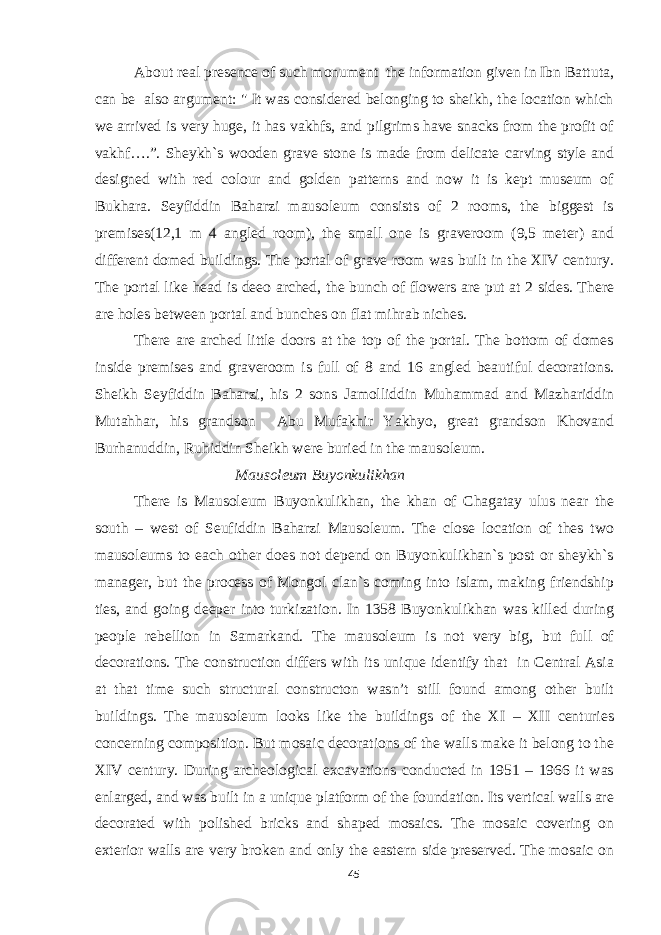 About real presence of such monument the information given in Ibn Battuta, can be also argument: &#34; It was considered belonging to sheikh, the location which we arrived is very huge, it has vakhfs, and pilgrims have snacks from the profit of vakhf….”. Sheykh`s wooden grave stone is made from delicate carving style and designed with red colour and golden patterns and now it is kept museum of Bukhara. Seyfiddin Baharzi mausoleum consists of 2 rooms, the biggest is premises(12,1 m 4 angled room), the small one is graveroom (9,5 meter) and different domed buildings. The portal of grave room was built in the XIV century. The portal like head is deeo arched, the bunch of flowers are put at 2 sides. There are holes between portal and bunches on flat mihrab niches. There are arched little doors at the top of the portal. The bottom of domes inside premises and graveroom is full of 8 and 16 angled beautiful decorations. Sheikh Seyfiddin Baharzi, his 2 sons Jamolliddin Muhammad and Mazhariddin Mutahhar, his grandson Abu Mufakhir Yakhyo, great grandson Khovand Burhanuddin, Ruhiddin Sheikh were buried in the mausoleum. Mausoleum Buyonkulikhan There is Mausoleum Buyonkulikhan, the khan of Chagatay ulus near the south – west of Seufiddin Baharzi Mausoleum. The close location of thes two mausoleums to each other does not depend on Buyonkulikhan`s post or sheykh`s manager, but the process of Mongol clan`s coming into islam, making friendship ties, and going deeper into turkization. In 1358 Buyonkulikhan was killed during people rebellion in Samarkand. The mausoleum is not very big, but full of decorations. The construction differs with its unique identify that in Central Asia at that time such structural constructon wasn’t still found among other built buildings. The mausoleum looks like the buildings of the XI – XII centuries concerning composition. But mosaic decorations of the walls make it belong to the XIV century. During archeological excavations conducted in 1951 – 1966 it was enlarged, and was built in a unique platform of the foundation. Its vertical walls are decorated with polished bricks and shaped mosaics. The mosaic covering on exterior walls are very broken and only the eastern side preserved. The mosaic on 45 