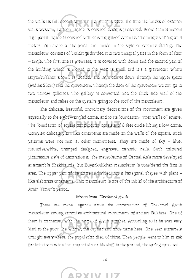 the walls its full decoration than the remains. Over the time the bricks of exterior walls western, northen façade is covered designs preserved. More than 8 meters high portal façade is covered with carving galzed ceramic. The magic writing on 4 meters high arche of the portal are made in the style of ceramic dialing. The mausoleum consists of buildings divided into two unequal parts in the form of four – angle. The first one is premises, it is covered with dome and the second part of the building which is moved to the west is small and it’s a graveroom where Buyankulikhan`s tomb is located. The light comes down through the upper space (widths 55cm) into the graveroom. Though the door of the graveroom we can go to two narrow galleries. The gallery is converted into the thick side wall of the mausoleum and relies on the upstairs going to the roof of the mausoleum. The delicate, beautiful, unordinary decorations of the monument are given especially to the eight – angled dome, and to its foundation- inner walls of square. The foundation of square construction consists of 8 feet circle lifting a low dome. Complex delicate plant like ornaments are made on the walls of the square. Such patterns were not met at other monuments. They are made of sky – blue, turquoise,white, cramped designed, engraved ceramic nails. Such coloured picturesque style of decoration at the mausoleums of Central Asia more developed at ensemble Shakhizinda, but Buyankulikhan mausoleum is considered the first in area. The upper part of the dome is divided into a hexagonal shapes with plant – like elaborate ornaments. This mausoleum is one of the initial of the architecture of Amir Timur`s period. Mausoleum Chashmai Ayub There are many legends about the construction of Chashmai Ayub mausoleum among attractive architectural monuments of ancient Bukhara. One of them is connected with the name of Ayub prophet. According to it he was very kind to the poor, the widow, the orphan and once came here. One year extremely drought everywhere, the population died of thirst. Then people went to him to ask for help them when the prophet struck his staff to the ground, the spring appeared. 46 