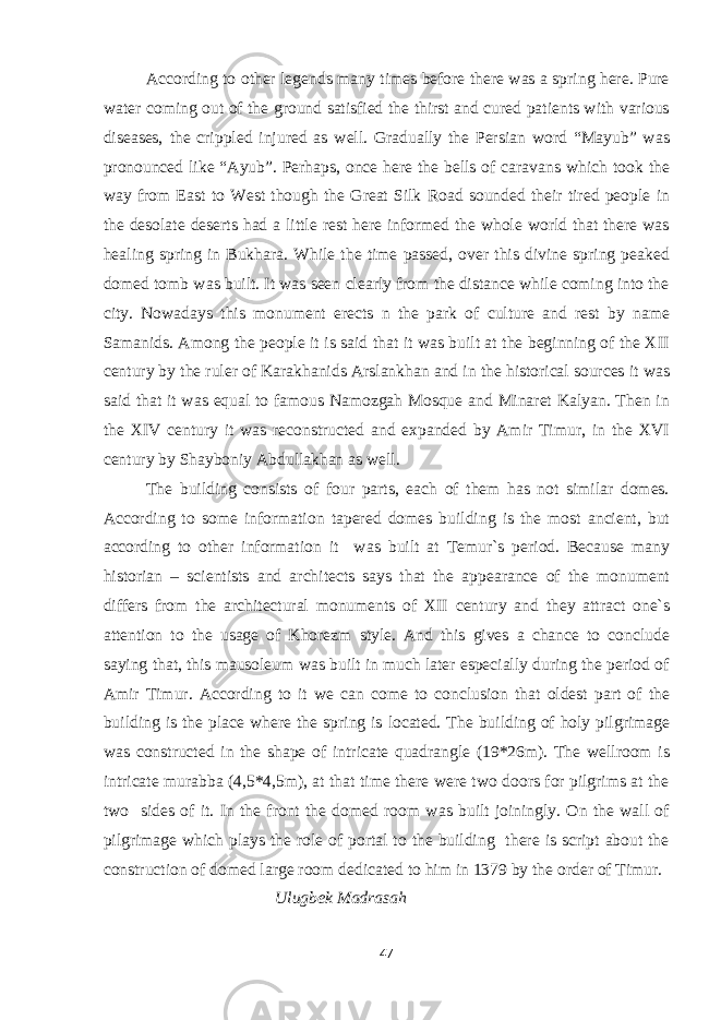 According to other legends many times before there was a spring here. Pure water coming out of the ground satisfied the thirst and cured patients with various diseases, the crippled injured as well. Gradually the Persian word “Mayub” was pronounced like “Ayub”. Perhaps, once here the bells of caravans which took the way from East to West though the Great Silk Road sounded their tired people in the desolate deserts had a little rest here informed the whole world that there was healing spring in Bukhara. While the time passed, over this divine spring peaked domed tomb was built. It was seen clearly from the distance while coming into the city. Nowadays this monument erects n the park of culture and rest by name Samanids. Among the people it is said that it was built at the beginning of the XII century by the ruler of Karakhanids Arslankhan and in the historical sources it was said that it was equal to famous Namozgah Mosque and Minaret Kalyan. Then in the XIV century it was reconstructed and expanded by Amir Timur, in the XVI century by Shayboniy Abdullakhan as well. The building consists of four parts, each of them has not similar domes. According to some information tapered domes building is the most ancient, but according to other information it was built at Temur`s period. Because many historian – scientists and architects says that the appearance of the monument differs from the architectural monuments of XII century and they attract one`s attention to the usage of Khorezm style. And this gives a chance to conclude saying that, this mausoleum was built in much later especially during the period of Amir Timur. According to it we can come to conclusion that oldest part of the building is the place where the spring is located. The building of holy pilgrimage was constructed in the shape of intricate quadrangle (19*26m). The wellroom is intricate murabba (4,5*4,5m), at that time there were two doors for pilgrims at the two sides of it. In the front the domed room was built joiningly. On the wall of pilgrimage which plays the role of portal to the building there is script about the construction of domed large room dedicated to him in 1379 by the order of Timur. Ulugbek Madrasah 47 