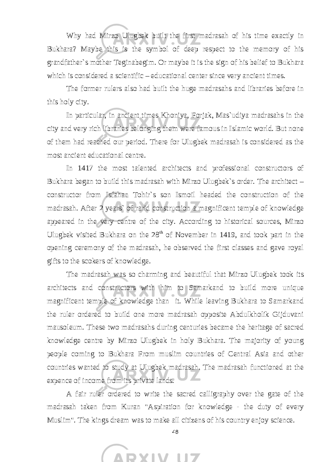 Why had Mirzo Ulugbek built the first madrasah of his time exactly in Bukhara? Maybe this is the symbol of deep respect to the memory of his grandfather`s mother Teginabegim. Or maybe it is the sign of his belief to Bukhara which is considered a scientific – educational center since very ancient times. The former rulers also had built the huge madrasahs and libraries before in this holy city. In particular, in ancient times Khoniya, Forjak, Mas`udiya madrasahs in the city and very rich libraries belonging them were famous in Islamic world. But none of them had reached our period. There for Ulugbek madrasah is considered as the most ancient educational centre. In 1417 the most talented architects and professional constructors of Bukhara began to build this madrasah with Mirzo Ulugbek`s order. The architect – constructor from Isfahan Tohir`s son Ismoil headed the construction of the madrasah. After 2 years` of rarid construction a magnificent temple of knowledge appeared in the very centre of the city. According to historical sources, Mirzo Ulugbek visited Bukhara on the 28 th of November in 1419, and took part in the opening ceremony of the madrasah, he observed the first classes and gave royal gifts to the scokers of knowledge. The madrasah was so charming and beautiful that Mirzo Ulugbek took its architects and constructors with him to Samarkand to build more unique magnificent temple of knowledge than it. While leaving Bukhara to Samarkand the ruler ordered to build one more madrasah opposite Abdulkholik Gijduvani mausoleum. These two madrasahs during centuries became the heritage of sacred knowledge centre by Mirzo Ulugbek in holy Bukhara. The majority of young people coming to Bukhara From muslim countries of Central Asia and other countries wanted to study at Ulugbek madrasah. The madrasah functioned at the expence of income from its private lands. A fair ruler ordered to write the sacred calligraphy over the gate of the madrasah taken from Kuran &#34;Aspiration for knowledge - the duty of every Muslim&#34;. The kings dream was to make all citizens of his country enjoy science. 48 