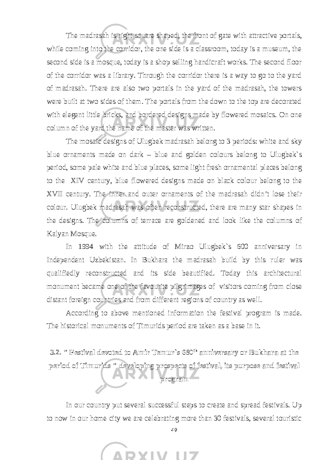 The madrasah is right square shaped, the front of gate with attractive portals, while coming into the corridor, the one side is a classroom, today is a museum, the second side is a mosque, today is a shop selling handicraft works. The second floor of the corridor was a library. Through the corridor there is a way to go to the yard of madrasah. There are also two portals in the yard of the madrasah, the towers were built at two sides of them. The portals from the down to the top are decorated with elegent little bricks, and bordered designs made by flowered mosaics. On one column of the yard the name of the master was written. The mosaic designs of Ulugbek madrasah belong to 3 periods: white and sky blue ornaments made on dark – blue and golden colours belong to Ulugbek`s period, some pale white and blue places, some light fresh ornamental places belong to the XIV century, blue flowered designs made on black colour belong to the XVII century. The inner and outer ornaments of the madrasah didn’t lose their colour. Ulugbek madrasah was often reconstructed, there are many star shapes in the designs. The columns of terrace are goldened and look like the columns of Kalyan Mosque. In 1994 with the attitude of Mirzo Ulugbek`s 600 anniversary in Independent Uzbekistan. In Bukhara the madrasah build by this ruler was qualifiedly reconstructed and its side beautified. Today this architectural monument became one of the favourite pilgrimages of visitors coming from close distant foreign countries and from different regions of country as well. According to above mentioned information the festival program is made. The historical monuments of Timurids period are taken as a base in it. 3.2. &#34; Festival devoted to Amir Temur`s 680 th anniversary or Bukhara at the period of Timurids &#34; developing prospects of festival, its purpose and festival program In our country put several successful steps to create and spread festivals. Up to now in our home city we are celebrating more than 30 festivals, several touristic 49 