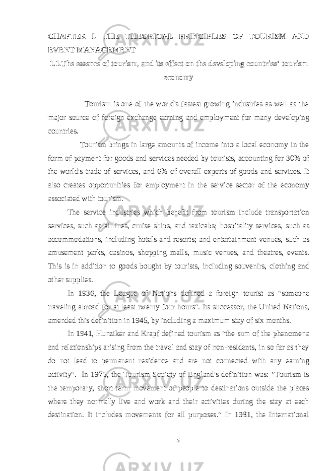 CHAPTER I. THE THEORICAL PRINCIPLES OF TOURISM AND EVENT MANAGEMENT 1.1.The essence of tourism, and its effect on the developing countries’ tourism economy Tourism is one of the world&#39;s fastest growing industries as well as the major source of foreign exchange earning and employment for many developing countries. Tourism brings in large amounts of income into a local economy in the form of payment for goods and services needed by tourists, accounting for 30% of the world&#39;s trade of services, and 6% of overall exports of goods and services. It also creates opportunities for employment in the service sector of the economy associated with tourism. The service industries which benefit from tourism include transportation services, such as airlines, cruise ships, and taxicabs; hospitality services, such as accommodations, including hotels and resorts; and entertainment venues, such as amusement parks, casinos, shopping malls, music venues, and theatres, events. This is in addition to goods bought by tourists, including souvenirs, clothing and other supplies. In 1936, the League of Nations defined a foreign tourist as &#34;someone traveling abroad for at least twenty-four hours&#34;. Its successor, the United Nations, amended this definition in 1945, by including a maximum stay of six months. In 1941, Hunziker and Krapf defined tourism as &#34;the sum of the phenomena and relationships arising from the travel and stay of non-residents, in so far as they do not lead to permanent residence and are not connected with any earning activity&#34;. In 1976, the Tourism Society of England&#39;s definition was: &#34;Tourism is the temporary, short-term movement of people to destinations outside the places where they normally live and work and their activities during the stay at each destination. It includes movements for all purposes.&#34; In 1981, the International 5 