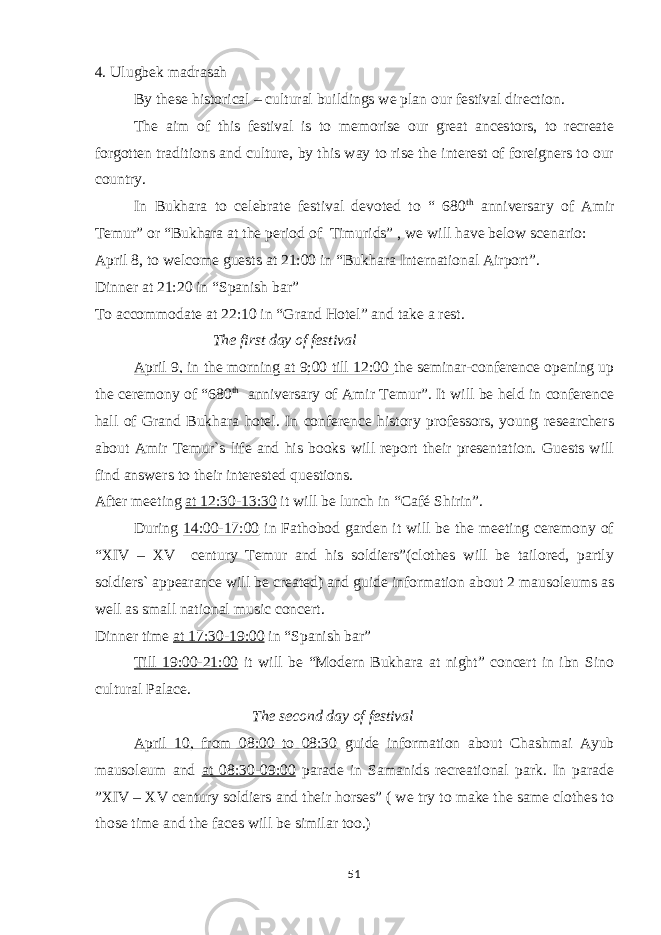 4. Ulugbek madrasah By these historical – cultural buildings we plan our festival direction. The aim of this festival is to memorise our great ancestors, to recreate forgotten traditions and culture, by this way to rise the interest of foreigners to our country. In Bukhara to celebrate festival devoted to “ 680 th anniversary of Amir Temur” or “Bukhara at the period of Timurids” , we will have below scenario: April 8, to welcome guests at 21:00 in “Bukhara International Airport”. Dinner at 21:20 in “Spanish bar” To accommodate at 22:10 in “Grand Hotel” and take a rest. The first day of festival April 9, in the morning at 9;00 till 12:00 the seminar-conference opening up the ceremony of “680 th anniversary of Amir Temur”. It will be held in conference hall of Grand Bukhara hotel. In conference history professors, young researchers about Amir Temur`s life and his books will report their presentation. Guests will find answers to their interested questions. After meeting at 12:30-13:30 it will be lunch in “Café Shirin”. During 14:00-17:00 in Fathobod garden it will be the meeting ceremony of “XIV – XV century Temur and his soldiers”(clothes will be tailored, partly soldiers` appearance will be created) and guide information about 2 mausoleums as well as small national music concert. Dinner time at 17:30-19:00 in “Spanish bar” Till 19:00-21:00 it will be “Modern Bukhara at night” concert in ibn Sino cultural Palace. The second day of festival April 10, from 08:00 to 08:30 guide information about Chashmai Ayub mausoleum and at 08:30-09:00 parade in Samanids recreational park. In parade ”XIV – XV century soldiers and their horses” ( we try to make the same clothes to those time and the faces will be similar too.) 51 