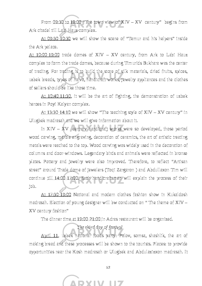 From 09:30 to 19:00 “The town view of XIV – XV century” begins from Ark citadel till Labi Hauz complex. At 09:30-10:30 we will show the scene of “Temur and his helpers” inside the Ark palace. At 10:00-19:00 trade domes of XIV – XV century, from Ark to Labi Hauz complex to form the trade domes, because during Timurids Bukhara was the center of trading. For trading is to build the store of silk materials, dried fruits, spices, uzbek breads, types of halva, handicraft works, jewelry appliances and the clothes of sellers should be like those time. At 10:40-11:30 , it will be the art of fighting, the demonstration of uzbek heroes in Poyi Kalyan complex. At 13:30-14:10 we will show “The teaching style of XIV – XV century” in Ulugbek madrasah and we will give information about it. In XIV – XV century handicraft works were so developed, those period wood carving, marble engraving, decoration of ceramics, the art of artistic treating metals were reached to the top. Wood carving was widely used in the decoration of columns and door-windows. Legendary birds and animals were reflected in bronze plates. Pottery and jewelry were also improved. Therefore, to reflect “Artisan street” around Trade dome of jewelers (Toqi Zargaron ) and Abdullaxon Tim will continue till 14:00-17:00. Each handicraftsmen will explain the process of their job. At 17:30-19:00 National and modern clothes fashion show in Kukaldosh madrasah. Election of young designer will bw conducted on “ The theme of XIV – XV century fashion” The dinner time at 19:00-21:00 in Adras restaurant will be organized. The third day of festival April 11 , uzbek national foods party: Palov, somsa, shashlik, the art of making bread and these processes will be shown to the tourists. Places: to provide opportunities near the Kosh madrasah or Ulugbek and Abdulazizxon madrasah. It 52 