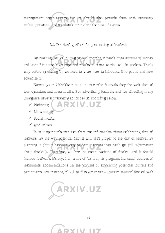 management organizations, but we should also provide them with necessary trained personnel and we should strengthen the base of events. 3.3. Marketing effort in promoting of festivals By creating festival during several months, it needs huge amount of money and later if it doesn`t get expected results, all done works will be useless. That`s why before spreading it , we need to know how to introduce it to public and how advertise it. Nowadays in Uzbekistan so as to advertise festivals they the web sites of tour operators and mass media. For advertising festivals and for attracting many foreigners, several marketing actions exist, including below;  Websites;  Mass media;  Social media;  And others. In tour operator`s websites there are information about celebrating date of festivals, by the way potential tourist will visit proper to the day of festival by planning it. (but it happens very seldom, because they can`t get full information about festival). Therefore, we have to create website of festival and it should include festival`s history, the norms of festival, its program, the exact address of restaurants, accomondations for the purpose of supporting potencial tourists and participants. For instance, “JETLAG” is American – Russian musical festival web 56 