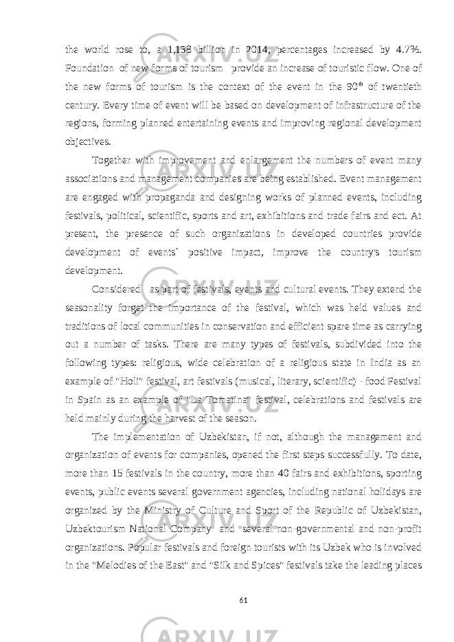 the world rose to, a 1,138 billion in 2014, percentages increased by 4.7%. Foundation of new forms of tourism provide an increase of touristic flow. One of the new forms of tourism is the context of the event in the 90 th of twentieth century. Every time of event will be based on development of infrastructure of the regions, forming planned entertaining events and improving regional development objectives. Together with improvement and enlargement the numbers of event many associations and management companies are being established. Event management are engaged with propaganda and designing works of planned events, including festivals, political, scientific, sports and art, exhibitions and trade fairs and ect. At present, the presence of such organizations in developed countries provide development of events` positive impact, improve the country&#39;s tourism development. Considered as part of festivals, events and cultural events. They extend the seasonality forget the importance of the festival, which was held values and traditions of local communities in conservation and efficient spare time as carrying out a number of tasks. There are many types of festivals, subdivided into the following types: religious, wide celebration of a religious state in India as an example of &#34;Holi&#34; festival, art festivals (musical, literary, scientific) - food Festival in Spain as an example of &#34;La Tomatina&#34; festival, celebrations and festivals are held mainly during the harvest of the season. The implementation of Uzbekistan, if not, although the management and organization of events for companies, opened the first steps successfully. To date, more than 15 festivals in the country, more than 40 fairs and exhibitions, sporting events, public events several government agencies, including national holidays are organized by the Ministry of Culture and Sport of the Republic of Uzbekistan, Uzbektourism National Company and several non-governmental and non-profit organizations. Popular festivals and foreign tourists with its Uzbek who is involved in the &#34;Melodies of the East&#34; and &#34;Silk and Spices&#34; festivals take the leading places 61 