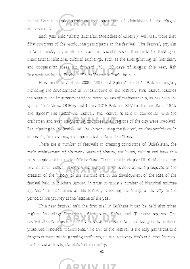 in the Uzbek people, providing the appearance of Uzbekistan is the biggest achievement. Each year held &#34;Sharq taronalari (Melodies of Orient )&#34; will visit more than fifty countries of the world, the participants in the festival. The festival, popular national music, art, music and vocal representatives of illuminate the linking of international relations, cultural exchange, such as the strengthening of friendship and cooperation ideas put forward. 25 - 30 days of August this year, Xth International Music Festival &#34;Shark Taronalari&#34; will be held. Have been held since 2000, &#34;Silk and Spices&#34; result in Bukhara region, including the development of infrastructure of the festival. This festival restores the support and improvement of the moral values of craftsmanship, as has been the goal of their ideas. 28 May and 1 June 2015 Bukhara XIV for the traditional &#34;Silk and Spices&#34; has hosted the festival. The festival is held in connection with the craftsmen and even neighboring countries in all regions of the city were involved. Participating in the festival will be shown during the festival, tourists participate in all events, impressions, and appreciated national traditions. There are a number of festivals in creating conditions of Uzbekistan, the main achievement of his many years of history, traditions, culture and have this holy people and their scientific heritage. To this end in chapter III of this thesis my new cultural festival based on the program and its development prospects of the creation of the history of the Timurid era in the development of the idea of the festival held in Bukhara Arrow. In order to study a number of historical sources applied. The main aims of this festival, reflecting the image of the city in the period of his journey to the lessons of the past. This new festival held the first trial in Bukhara it can be held also other regions including: Samarkand, Shahrisabz, Khiva, and Tashkent regions. The festival directions were built the basis of reconstruction, and today is the basis of preserved historical monuments. The aim of the festival is the holy patriarchs and forgets to mention the growing traditions, culture recovery basis to further increase the interest of foreign tourists to the country. 62 