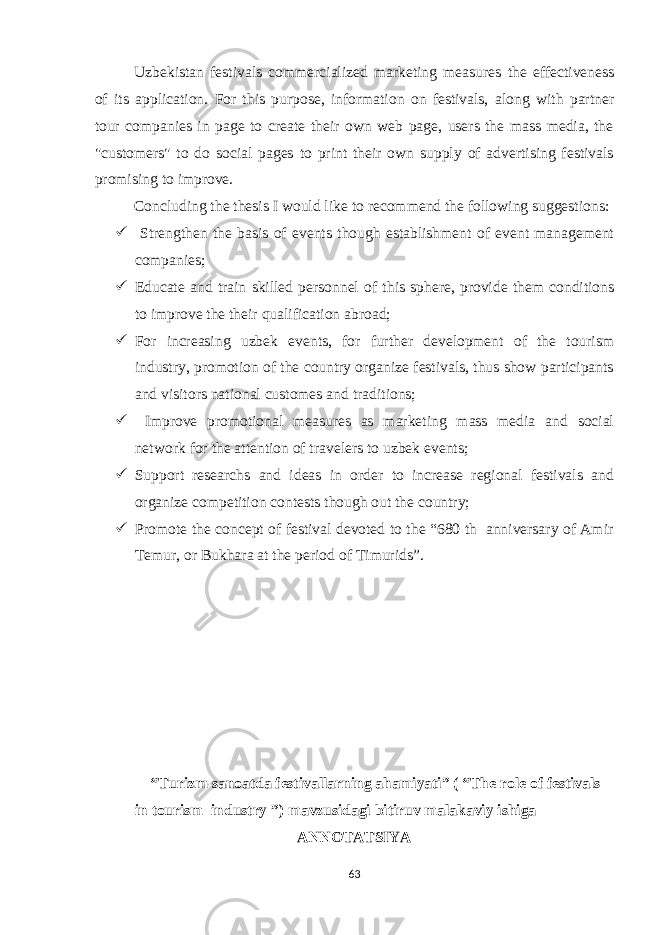 Uzbekistan festivals commercialized marketing measures the effectiveness of its application. For this purpose, information on festivals, along with partner tour companies in page to create their own web page, users the mass media, the &#34;customers&#34; to do social pages to print their own supply of advertising festivals promising to improve. Concluding the thesis I would like to recommend the following suggestions:  Strengthen the basis of events though establishment of event management companies;  Educate and train skilled personnel of this sphere, provide them conditions to improve the their qualification abroad;  For increasing uzbek events, for further development of the tourism industry, promotion of the country organize festivals, thus show participants and visitors national customes and traditions;  Improve promotional measures as marketing mass media and social network for the attention of travelers to uzbek events;  Support researchs and ideas in order to increase regional festivals and organize competition contests though out the country;  Promote the concept of festival devoted to the “680 th anniversary of Amir Temur, or Bukhara at the period of Timurids”. “Turizm sanoatda festivallarning ahamiyati” ( “The role of festivals in tourism industry ”) mavzusidagi bitiruv malakaviy ishiga ANNOTATSIYA 63 