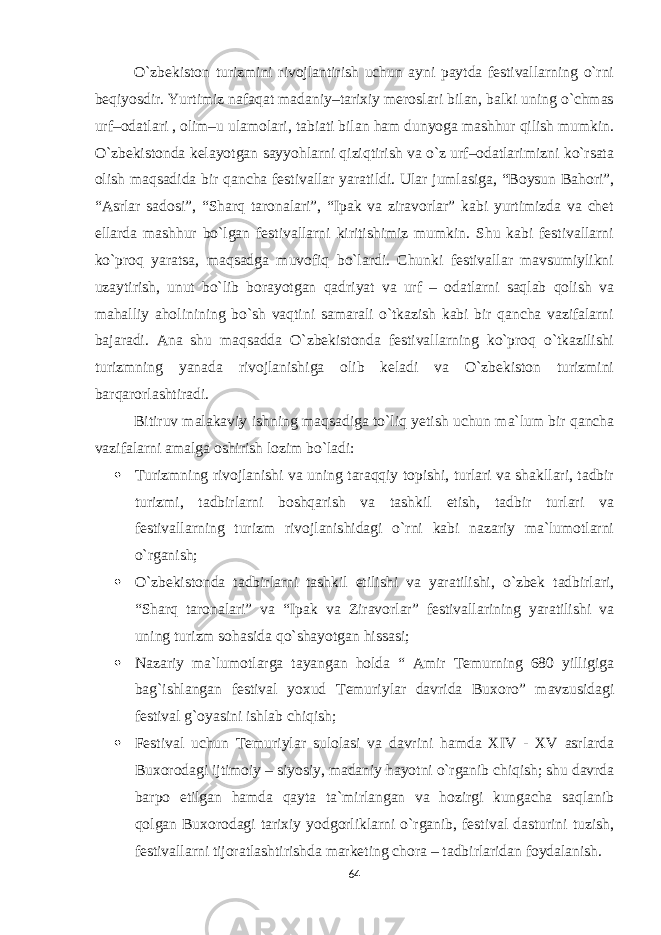 O`zbekiston turizmini rivojlantirish uchun ayni paytda festivallarning o`rni beqiyosdir. Yurtimiz nafaqat madaniy–tarixiy meroslari bilan, balki uning o`chmas urf–odatlari , olim–u ulamolari, tabiati bilan ham dunyoga mashhur qilish mumkin. O`zbekistonda kelayotgan sayyohlarni qiziqtirish va o`z urf–odatlarimizni ko`rsata olish maqsadida bir qancha festivallar yaratildi. Ular jumlasiga, “Boysun Bahori”, “Asrlar sadosi”, “Sharq taronalari”, “Ipak va ziravorlar” kabi yurtimizda va chet ellarda mashhur bo`lgan festivallarni kiritishimiz mumkin. Shu kabi festivallarni ko`proq yaratsa, maqsadga muvofiq bo`lardi. Chunki festivallar mavsumiylikni uzaytirish, unut bo`lib borayotgan qadriyat va urf – odatlarni saqlab qolish va mahalliy aholinining bo`sh vaqtini samarali o`tkazish kabi bir qancha vazifalarni bajaradi. Ana shu maqsadda O`zbekistonda festivallarning ko`proq o`tkazilishi turizmning yanada rivojlanishiga olib keladi va O`zbekiston turizmini barqarorlashtiradi. Bitiruv malakaviy ishning maqsadiga to`liq yetish uchun ma`lum bir qancha vazifalarni amalga oshirish lozim bo`ladi:  Turizmning rivojlanishi va uning taraqqiy topishi, turlari va shakllari, tadbir turizmi, tadbirlarni boshqarish va tashkil etish, tadbir turlari va festivallarning turizm rivojlanishidagi o`rni kabi nazariy ma`lumotlarni o`rganish;  O`zbekistonda tadbirlarni tashkil etilishi va yaratilishi, o`zbek tadbirlari, “Sharq taronalari” va “Ipak va Ziravorlar” festivallarining yaratilishi va uning turizm sohasida qo`shayotgan hissasi;  Nazariy ma`lumotlarga tayangan holda “ Amir Temurning 680 yilligiga bag`ishlangan festival yoxud Temuriylar davrida Buxoro” mavzusidagi festival g`oyasini ishlab chiqish;  Festival uchun Temuriylar sulolasi va davrini hamda XIV - XV asrlarda Buxorodagi ijtimoiy – siyosiy, madaniy hayotni o`rganib chiqish; shu davrda barpo etilgan hamda qayta ta`mirlangan va hozirgi kungacha saqlanib qolgan Buxorodagi tarixiy yodgorliklarni o`rganib, festival dasturini tuzish, festivallarni tijoratlashtirishda marketing chora – tadbirlaridan foydalanish. 64 