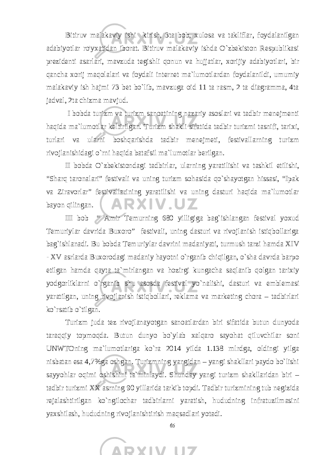 Bitiruv malakaviy ishi kirish, 3ta bob, xulosa va takliflar, foydalanilgan adabiyotlar ro&#39;yxatidan iborat. Bitiruv malakaviy ishda O`zbekiston Respublikasi prezidenti asarlari, mavzuda tegishli qonun va hujjatlar, xorijiy adabiyotlari, bir qancha xorij maqolalari va foydali internet ma`lumotlardan foydalanildi, umumiy malakaviy ish hajmi 73 bet bo`lib, mavzuga oid 11 ta rasm, 2 ta diagramma, 4ta jadval, 2ta chizma mavjud. I bobda turizm va turizm sanoatining nazariy asoslari va tadbir menejmenti haqida ma`lumotlar keltirilgan. Turizm shakli sifatida tadbir turizmi tasnifi, tarixi, turlari va ularni boshqarishda tadbir menejmeti, festivallarning turizm rivojlanishidagi o`rni haqida batafsil ma`lumotlar berilgan. II bobda O`zbekistondagi tadbirlar, ularning yaratilishi va tashkil etilishi, “Sharq taronalari” festivali va uning turizm sohasida qo`shayotgan hissasi, “Ipak va Ziravorlar” festivallarining yaratilishi va uning dasturi haqida ma`lumotlar bayon qilingan. III bob “ Amir Temurning 680 yilligiga bag`ishlangan festival yoxud Temuriylar davrida Buxoro” festivali, uning dasturi va rivojlanish istiqbollariga bag`ishlanadi. Bu bobda Temuriylar davrini madaniyati, turmush tarzi hamda XIV - XV asrlarda Buxorodagi madaniy hayotni o`rganib chiqilgan, o`sha davrda barpo etilgan hamda qayta ta`mirlangan va hozirgi kungacha saqlanib qolgan tarixiy yodgorliklarni o`rganib shu asosda festival yo`nalishi, dasturi va emblemasi yaratilgan, uning rivojlanish istiqbollari, reklama va marketing chora – tadbirlari ko`rsatib o`tilgan. Turizm juda tez rivojlanayotgan sanoatlardan biri sifatida butun dunyoda taraqqiy topmoqda. Butun dunyo bo`ylab xalqaro sayohat qiluvchilar soni UNWTOning ma`lumotlariga ko`ra 2014 yilda 1.138 mlrdga, oldingi yilga nisbatan esa 4,7%ga oshgan. Turizmning yangidan – yangi shakllari paydo bo`lishi sayyohlar oqimi oshishini ta`minlaydi. Shunday yangi turizm shakllaridan biri – tadbir turizmi XX asrning 90 yillarida tarkib topdi. Tadbir turizmining tub negizida rejalashtirilgan ko`ngilochar tadbirlarni yaratish, hududning infratuzilmasini yaxshilash, hududning rivojlanishtirish maqsadlari yotadi. 65 