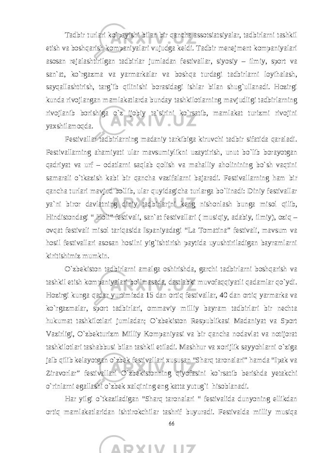 Tadbir turlari ko`payishi bilan bir qancha assotsiatsiyalar, tadbirlarni tashkil etish va boshqarish kompaniyalari vujudga keldi. Tadbir menejment kompaniyalari asosan rejalashtirilgan tadbirlar jumladan festivallar, siyosiy – ilmiy, sport va san`at, ko`rgazma va yarmarkalar va boshqa turdagi tadbirlarni loyihalash, sayqallashtirish, targ`ib qilinishi borasidagi ishlar bilan shug`ullanadi. Hozirgi kunda rivojlangan mamlakatlarda bunday tashkilotlarning mavjudligi tadbirlarning rivojlanib borishiga o`z ijobiy ta`sirini ko`rsatib, mamlakat turizmi rivojini yaxshilamoqda. Festivallar tadbirlarning madaniy tarkibiga kiruvchi tadbir sifatida qaraladi. Festivallarning ahamiyati ular mavsumiylikni uzaytirish, unut bo`lib borayotgan qadriyat va urf – odatlarni saqlab qolish va mahalliy aholinining bo`sh vaqtini samarali o`tkazish kabi bir qancha vazifalarni bajaradi. Festivallarning ham bir qancha turlari mavjud bo`lib, ular quyidagicha turlarga bo`linadi: Diniy festivallar ya`ni biror davlatning diniy tadbirlarini keng nishonlash bunga misol qilib, Hindistondagi “ Holi” festivali, san`at festivallari ( musiqiy, adabiy, ilmiy), oziq – ovqat festivali misol tariqasida Ispaniyadagi “La Tomatina” festivali, mavsum va hosil festivallari asosan hosilni yig`ishtirish paytida uyushtiriladigan bayramlarni kiritishimiz mumkin. O`zbekiston tadbirlarni amalga oshirishda, garchi tadbirlarni boshqarish va tashkil etish kompaniyalari bo`lmasada, dastlabki muvofaqqiyatli qadamlar qo`ydi. Hozirgi kunga qadar yurtimizda 15 dan ortiq festivallar, 40 dan ortiq yarmarka va ko`rgazmalar, sport tadbirlari, ommaviy milliy bayram tadbirlari bir nechta hukumat tashkilotlari jumladan; O`zbekiston Respublikasi Madaniyat va Sport Vazirligi, O`zbekturizm Milliy Kompaniyasi va bir qancha nodavlat va notijorat tashkilotlari tashabbusi bilan tashkil etiladi. Mashhur va xorijlik sayyohlarni o`ziga jalb qilib kelayotgan o`zbek festivallari xususan “Sharq taronalari” hamda “Ipak va Ziravorlar” festivallari O`zbekistonning qiyofasini ko`rsatib berishda yetakchi o`rinlarni egallashi o`zbek xalqining eng katta yutug`i hisoblanadi. Har yilgi o`tkaziladigan “Sharq taronalari “ festivalida dunyoning ellikdan ortiq mamlakatlaridan ishtirokchilar tashrif buyuradi. Festivalda milliy musiqa 66 