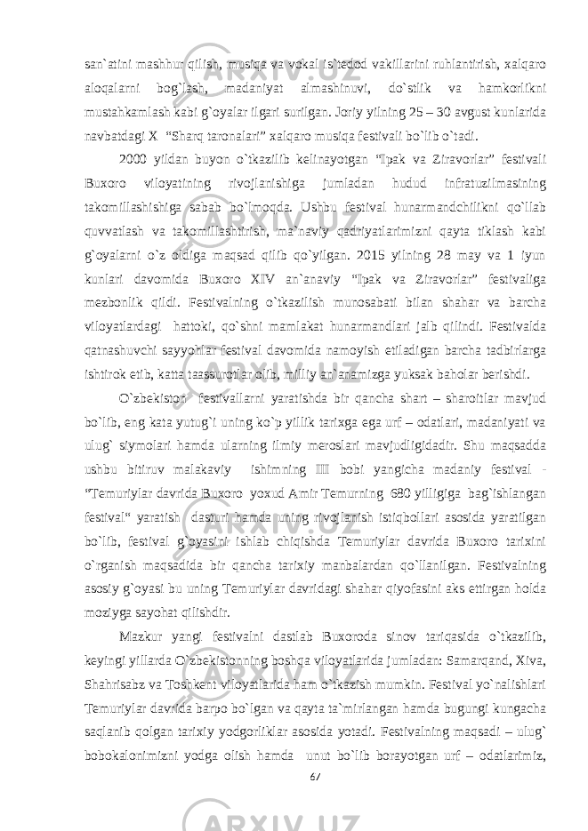 san`atini mashhur qilish, musiqa va vokal is`tedod vakillarini ruhlantirish, xalqaro aloqalarni bog`lash, madaniyat almashinuvi, do`stlik va hamkorlikni mustahkamlash kabi g`oyalar ilgari surilgan. Joriy yilning 25 – 30 avgust kunlarida navbatdagi X “Sharq taronalari” xalqaro musiqa festivali bo`lib o`tadi. 2000 yildan buyon o`tkazilib kelinayotgan “Ipak va Ziravorlar” festivali Buxoro viloyatining rivojlanishiga jumladan hudud infratuzilmasining takomillashishiga sabab bo`lmoqda. Ushbu festival hunarmandchilikni qo`llab quvvatlash va takomillashtirish, ma`naviy qadriyatlarimizni qayta tiklash kabi g`oyalarni o`z oldiga maqsad qilib qo`yilgan. 2015 yilning 28 may va 1 iyun kunlari davomida Buxoro XIV an`anaviy “Ipak va Ziravorlar” festivaliga mezbonlik qildi. Festivalning o`tkazilish munosabati bilan shahar va barcha viloyatlardagi hattoki, qo`shni mamlakat hunarmandlari jalb qilindi. Festivalda qatnashuvchi sayyohlar festival davomida namoyish etiladigan barcha tadbirlarga ishtirok etib, katta taassurotlar olib, milliy an`anamizga yuksak baholar berishdi. O`zbekiston festivallarni yaratishda bir qancha shart – sharoitlar mavjud bo`lib, eng kata yutug`i uning ko`p yillik tarixga ega urf – odatlari, madaniyati va ulug` siymolari hamda ularning ilmiy meroslari mavjudligidadir. Shu maqsadda ushbu bitiruv malakaviy ishimning III bobi yangicha madaniy festival - “Temuriylar davrida Buxoro yoxud Amir Temurning 680 yilligiga bag`ishlangan festival“ yaratish dasturi hamda uning rivojlanish istiqbollari asosida yaratilgan bo`lib, festival g`oyasini ishlab chiqishda Temuriylar davrida Buxoro tarixini o`rganish maqsadida bir qancha tarixiy manbalardan qo`llanilgan. Festivalning asosiy g`oyasi bu uning Temuriylar davridagi shahar qiyofasini aks ettirgan holda moziyga sayohat qilishdir. Mazkur yangi festivalni dastlab Buxoroda sinov tariqasida o`tkazilib, keyingi yillarda O`zbekistonning boshqa viloyatlarida jumladan: Samarqand, Xiva, Shahrisabz va Toshkent viloyatlarida ham o`tkazish mumkin. Festival yo`nalishlari Temuriylar davrida barpo bo`lgan va qayta ta`mirlangan hamda bugungi kungacha saqlanib qolgan tarixiy yodgorliklar asosida yotadi. Festivalning maqsadi – ulug` bobokalonimizni yodga olish hamda unut bo`lib borayotgan urf – odatlarimiz, 67 