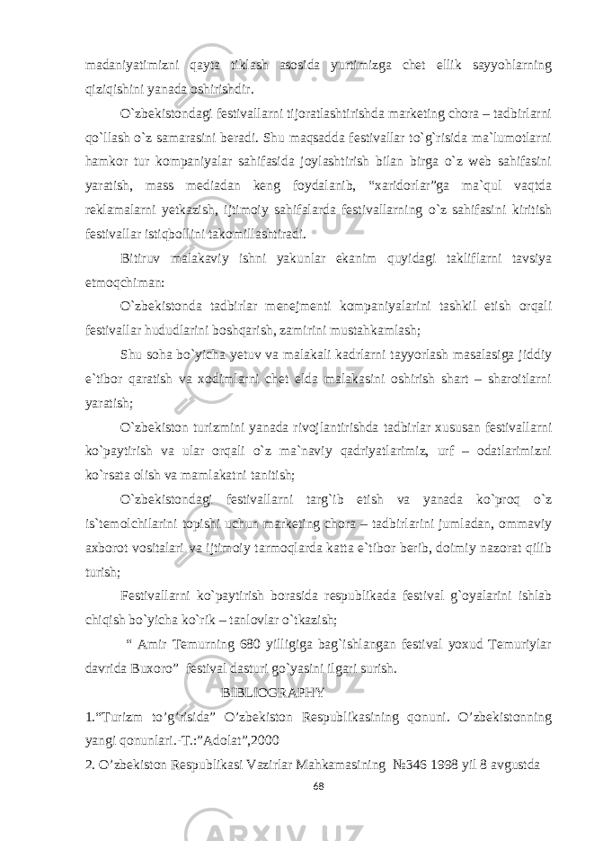 madaniyatimizni qayta tiklash asosida yurtimizga chet ellik sayyohlarning qiziqishini yanada oshirishdir. O`zbekistondagi festivallarni tijoratlashtirishda marketing chora – tadbirlarni qo`llash o`z samarasini beradi. Shu maqsadda festivallar to`g`risida ma`lumotlarni hamkor tur kompaniyalar sahifasida joylashtirish bilan birga o`z web sahifasini yaratish, mass mediadan keng foydalanib, “xaridorlar”ga ma`qul vaqtda reklamalarni yetkazish, ijtimoiy sahifalarda festivallarning o`z sahifasini kiritish festivallar istiqbollini takomillashtiradi. Bitiruv malakaviy ishni yakunlar ekanim quyidagi takliflarni tavsiya etmoqchiman:  O`zbekistonda tadbirlar menejmenti kompaniyalarini tashkil etish orqali festivallar hududlarini boshqarish, zamirini mustahkamlash;  Shu soha bo`yicha yetuv va malakali kadrlarni tayyorlash masalasiga jiddiy e`tibor qaratish va xodimlarni chet elda malakasini oshirish shart – sharoitlarni yaratish;  O`zbekiston turizmini yanada rivojlantirishda tadbirlar xususan festivallarni ko`paytirish va ular orqali o`z ma`naviy qadriyatlarimiz, urf – odatlarimizni ko`rsata olish va mamlakatni tanitish;  O`zbekistondagi festivallarni targ`ib etish va yanada ko`proq o`z is`temolchilarini topishi uchun marketing chora – tadbirlarini jumladan, ommaviy axborot vositalari va ijtimoiy tarmoqlarda katta e`tibor berib, doimiy nazorat qilib turish;  Festivallarni ko`paytirish borasida respublikada festival g`oyalarini ishlab chiqish bo`yicha ko`rik – tanlovlar o`tkazish;  “ Amir Temurning 680 yilligiga bag`ishlangan festival yoxud Temuriylar davrida Buxoro” festival dasturi go`yasini ilgari surish. BIBLIOGRAPHY 1.“Turizm to’g’risida” O’zbekiston Respublikasining qonuni. O’zbekistonning yangi qonunlari.-T.:”Adolat”,2000 2. O’zbеkistоn Rеspublikаsi Vаzirlаr Mаhkаmаsining №346 1998 yil 8 аvgustdа 68 