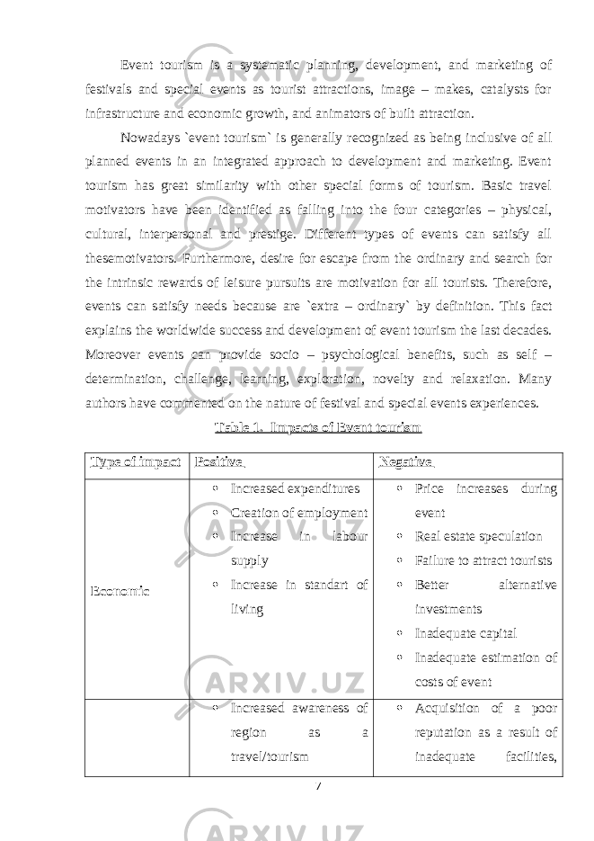 Event tourism is a systematic planning, development, and marketing of festivals and special events as tourist attractions, image – makes, catalysts for infrastructure and economic growth, and animators of built attraction. Nowadays `event tourism` is generally recognized as being inclusive of all planned events in an integrated approach to development and marketing. Event tourism has great similarity with other special forms of tourism. Basic travel motivators have been identified as falling into the four categories – physical, cultural, interpersonal and prestige. Different types of events can satisfy all thesemotivators. Furthermore, desire for escape from the ordinary and search for the intrinsic rewards of leisure pursuits are motivation for all tourists. Therefore, events can satisfy needs because are `extra – ordinary` by definition. This fact explains the worldwide success and development of event tourism the last decades. Moreover events can provide socio – psychological benefits, such as self – determination, challenge, learning, exploration, novelty and relaxation. Many authors have commented on the nature of festival and special events experiences. Table 1. Impacts of Event tourism Type of impact Positive Negative Economic  Increased expenditures  Creation of employment  Increase in labour supply  Increase in standart of living  Price increases during event  Real estate speculation  Failure to attract tourists  Better alternative investments  Inadequate capital  Inadequate estimation of costs of event  Increased awareness of region as a travel/tourism  Acquisition of a poor reputation as a result of inadequate facilities, 7 