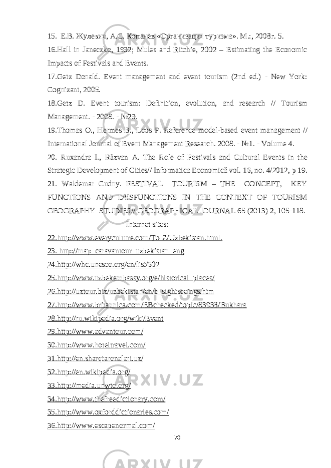 15. Е.В. Жулевич, А.С. Копанев «Организация туризма». М .:, 2008 г . 5. 16.Hall in Janeczko, 1992; Mules and Ritchie, 2002 – Estimating the Economic Impacts of Festivals and Events. 17.Getz Donald. Event management and event tourism (2nd ed.) - New York: Cognizant, 2005. 18.Getz D. Event tourism: Definition, evolution, and research // Tourism Management. - 2008. - №29. 19.Thomas O., Hermes B., Loos P. Reference model-based event management // International Journal of Event Management Research. 2008. - №1. - Volume 4. 20. Ruxandra I., Răzvan A. The Role of Festivals and Cultural Events in the Strategic Development of Cities// Informatica Economică vol. 16, no. 4/2012, p 19. 21. Waldemar Cudny. FESTIVAL TOURISM – THE CONCEPT, KEY FUNCTIONS AND DYSFUNCTIONS IN THE CONTEXT OF TOURISM GEOGRAPHY STUDIES// GEOGRAPHICAL JOURNAL 65 (2013) 2, 105-118. Internet sites: 22.http://www.everyculture.com/To-Z/Uzbekistan.html. 23. http://map_caravantour_uzbekistan_eng 24.http://whc.unesco.org/en/list/602 25.http://www.uzbekembassy.org/e/historical_places/ 26.http://uztour.biz/uzbekistan/en/b_sightseeings.htm 27.http://www.britannica.com/EBchecked/topic/83938/Bukhara 28.http://ru.wikipedia.org/wiki/Event 29.http://www.advantour.com/ 30.http://www.hoteltravel.com/ 31.http://en.sharqtaronalari.uz/ 32.http://en.wikipedia.org/ 33.http://media.unwto.org/ 34.http://www.thefreedictionary.com/ 35.http://www.oxforddictionaries.com/ 36.http://www.escapenormal.com/ 70 