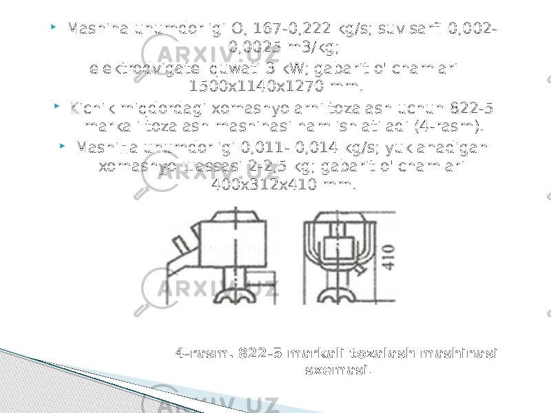  Mashina unumdorligi О, 167-0,222 kg/s; suv sarfi 0,002- 0,0025 m3/kg; elektrodvigatel quwati З kW; gabarit o&#39;lchamlari 1500х1140х1270 mm.  Kichik miqdordagi xomashyolarni tozalash uchun 822-5 markali tozalash mashinasi ham ishlatiladi (4-rasm).  Mashiпa unumdorligi 0,011- 0,014 kg/s; yuklanadigan xomashyo шassasi 2-2,5 kg; gabarit o&#39;lchamlari 400х312х410 mm. 4-rasm. 822-5 markali tozalash mashinasi sxemasi . 