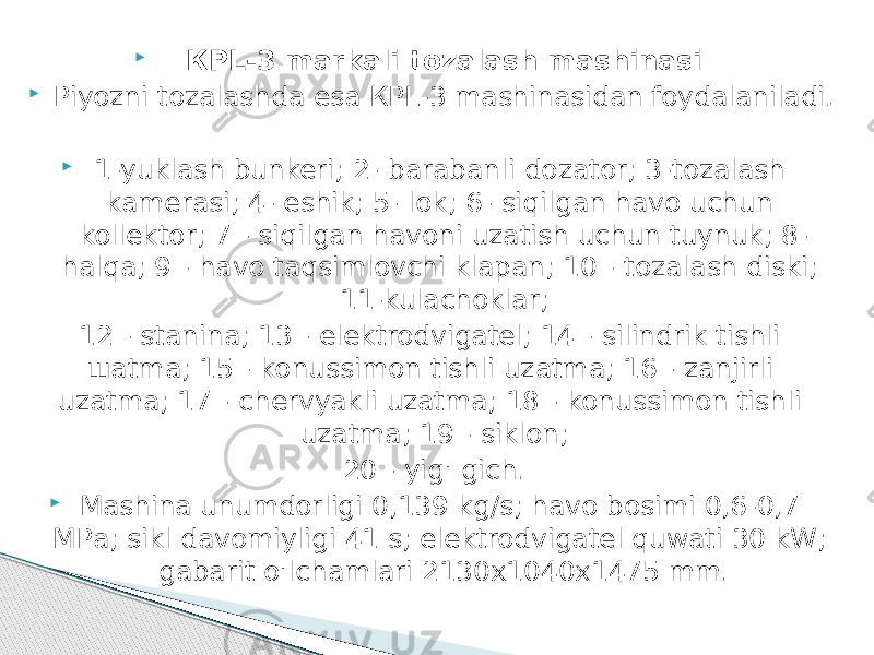  КРL-3 markali tozalash mashinasi  Piyozni tozalashda esa КРL-3 mashinasidan foydalaniladi .  1-yuklash bunkeri; 2- barabanli dozator; 3-tozalash kamerasi; 4- eshik; 5- lok; 6- siqilgan havo uchun kollektor; 7 - siqilgan havoni uzatish uchun tuynuk; 8- halqa; 9 - havo taqsimlovchi klapan; 10 - tozalash diski; 11-kulachoklar; 12 - stanina; 13 - elektrodvigatel; 14 - silindrik tishli шatma; 15 - konussimon tishli uzatma; 16 - zanjirli uzatma; 17 - chervyakli uzatma; 18 - konussimon tishli uzatma; 19 - siklon; 20 - yig&#39; gich.  Mashina unumdorligi 0,139 kg/s; havo bosimi 0,6-0,7 МРа; sikl davomiyligi 41 s; elektrodvigatel quwati 30 kW; gabarit o&#39;lchamlari 2130х1040х1475 mm. 