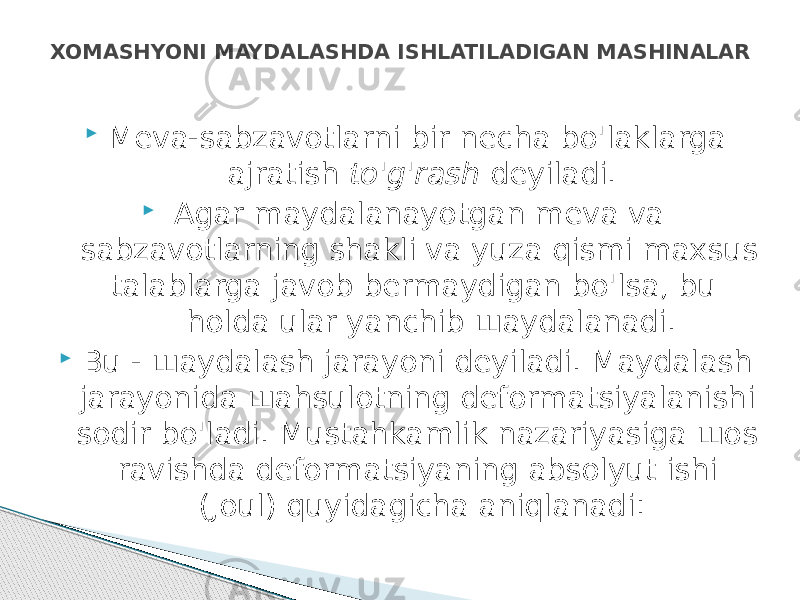  Meva-sabzavotlarni bir necha bo&#39;laklarga ajratish to&#39;g&#39;rash de yiladi.  Agar maydalanayotgan meva va sabzavotlarning shakli va yuza qismi maxsus talablarga javob bermaydigan bo&#39;lsa, bu holda ular yanchib шaydalanadi.  Bu - шaydalash jarayoni deyiladi. Maydalash jarayonida шahsulotning deformatsiyalanishi sodir bo&#39; ladi. Mustahkamlik nazariyasiga шоs ravishda deformatsiyaning absolyut ishi (Joul) quyidagicha aniqlanadi: XOMASНYONI MAYDALASHDA ISHLATILADIGAN MASHINALAR 