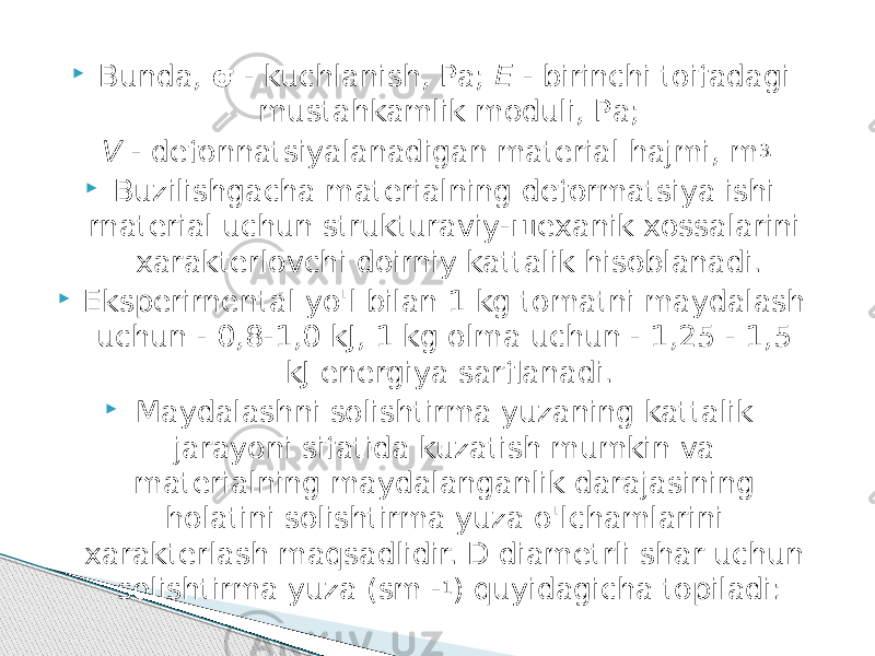  Bunda, σ - kuchlanish, Ра; Е - birinchi toifadagi mustahkamlik moduli, Ра; V - defonnatsiyalanadigan material hajmi, m 3.  Buzilishgacha materialning deformatsiya ishi rnaterial uchun strukturaviy-шexanik xossalarini xarakterlovchi doirniy kattalik hisoblanadi.  Eksperirnental yo&#39;l bilan 1 kg tomatni maydalash uchun - 0,8-1,0 kJ, 1 kg olma uchun - 1,25 - 1,5 kJ energiya sarflanadi.  Maydalashni solishtirma yuzaning kattalik jarayoni sifatida kuzatish mumkin va materialning maydalanganlik darajasining holatini solishtirma уuzа o&#39;lchamlarini xarakterlash maqsadlidir. D diametrli shar uchun solishtirma yuza (sm - 1 ) quyidagicha topiladi: 