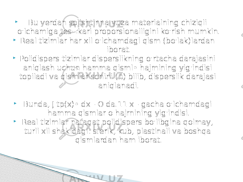  Bu yerdan solishtinna уuzа materialning chiziqli o&#39;lchamiga tes¬kari proporsionalligini ko&#39;rish mumkin.  Real tizimlar har xil o&#39;lchamdagi qism (bo&#39;lak)lardan iborat.  Polidispers tizimlar disperslikning o&#39;rtacha darajasini aniqlash uchun hamma qisml• hajmining yig&#39;indisi topiladi va qismlar sonini (п) bilib, disperslik darajasi aniqlanadi.  Bunda, J tp(x)• dx - О da.11 х - gacha o&#39;lchamdagi hamma qismlar о hajrnining yig&#39;indisi.  Real tizimlar nafaqat polidispers bo&#39;libgina qolmay, turli xil shakldagi: sferik, kub, plastinali va boshqa qismlardan ham iborat. 