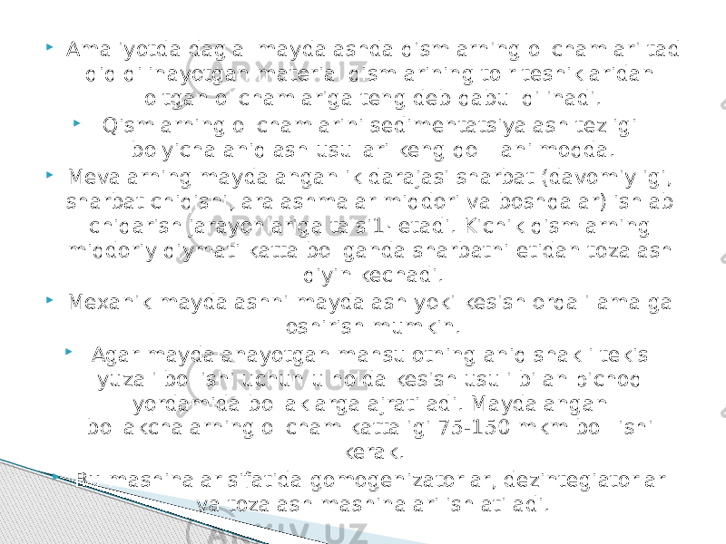  Amaliyotda dag&#39;al maydalashda qismlarning o&#39;lchamlari tad qiq qilinayotgan material qismlarining to&#39;r teshiklaridan o&#39;tgan o&#39;lchamlariga teng deb qabul qilinadi.  Qismlarning o&#39;lchamlarini sedimentatsiyalash tezligi bo&#39;yicha aniqlash usullari keng qo&#39; llanilmoqda.  Mevalarning maydalanganlik darajasi sharbat (davomiyligi, shar bat chiqishi, aralashmalar miqdori va boshqalar) ishlab chiqarish ja rayonlariga ta&#39;si1· etadi. Kichik qismlarning miqdoriy qiymati katta bo&#39;lganda sharbatni etidan tozalash qiyin kechadi.  Mexanik maydalashni maydalash yoki kesish orqali amalga oshirish mumkin.  Agar maydalanayotgan mahsulotning aniq shakli tekis yuzali bo&#39;lishi uchun u holda kesish usuli bilan pichoq yordamida bo&#39;laklarga ajratiladi. Maydalangan bo&#39;lakchalarning o&#39;lcham kattaligi 75-150 mkm bо&#39; lishi kerak.  Bu mashinalar sifatida gomogenizatorlar, dezintegiatorlar va tozalash mashinalari ishlatiladi. 