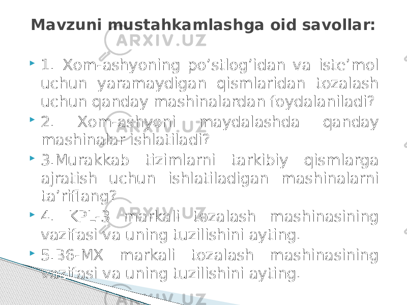  1. Xom-ashyoning po’stlоg’idan va iste’mol uchun yaramaydigan qismlaridan tozalash uchun qanday mashinalardan foydalaniladi?  2. Xom-ashyoni maydalashda qanday mashinalar ishlatiladi?  3.Murakkab tizimlarni tarkibiy qismlarga ajratish uchun ishlatiladigan mashinalarni ta’riflang?  4. KPL-3 markali tozalash mashinasining vazifasi va uning tuzilishini ayting.  5.В6-МХ markali tozalash mashinasining vazifasi va uning tuzilishini ayting. Mavzuni mustahkamlashga oid savollar: 