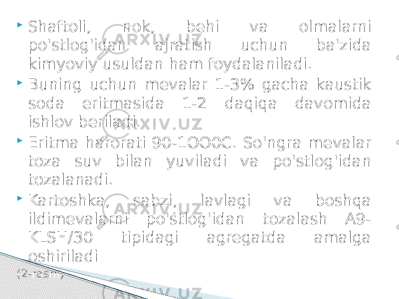  Shaftoli, nok, behi va olmalarni po&#39;stlog&#39;idan ajratish uchun ba&#39;zida kimyoviy usuldan ham foydalaniladi.  Buning uchun mevalar 1-3% gacha kaustik soda eritmasida 1-2 daqiqa davomida ishlov beriladi.  Eritma harorati 90-1ОО0С. So&#39;ngra mevalar toza suv bilаn yuviladi va po&#39;stlog&#39;idan tozalanadi.  Kartoshka, sabzi, lavlagi va boshqa ildimevalarni po&#39;stlog&#39;idan tozalash A9- KLSН/30 tipidagi agregatda amalga oshiriladi (2-rasm) 