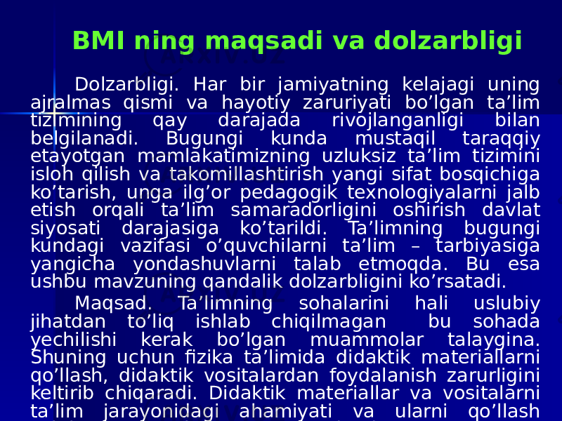 BMI ning maqsadi va dolzarbligi Dolzarbligi. Har bir jamiyatning kelajagi uning ajralmas qismi va hayotiy zaruriyati bo’lgan ta’lim tizimining qay darajada rivojlanganligi bilan belgilanadi. Bugungi kunda mustaqil taraqqiy etayotgan mamlakatimizning uzluksiz ta’lim tizimini isloh qilish va takomillashtirish yangi sifat bosqichiga ko’tarish, unga ilg’or pedagogik texnologiyalarni jalb etish orqali ta’lim samaradorligini oshirish davlat siyosati darajasiga ko’tarildi. Ta’limning bugungi kundagi vazifasi o’quvchilarni ta’lim – tarbiyasiga yangicha yondashuvlarni talab etmoqda. Bu esa ushbu mavzuning qandalik dolzarbligini ko’rsatadi. Maqsad. Ta’limning sohalarini hali uslubiy jihatdan to’liq ishlab chiqilmagan bu sohada yechilishi kerak bo’lgan muammolar talaygina. Shuning uchun fizika ta’limida didaktik materiallarni qo’llash, didaktik vositalardan foydalanish zarurligini keltirib chiqaradi. Didaktik materiallar va vositalarni ta’lim jarayonidagi ahamiyati va ularni qo’llash uslubini o’rganish asosiy maqsadimdir. 