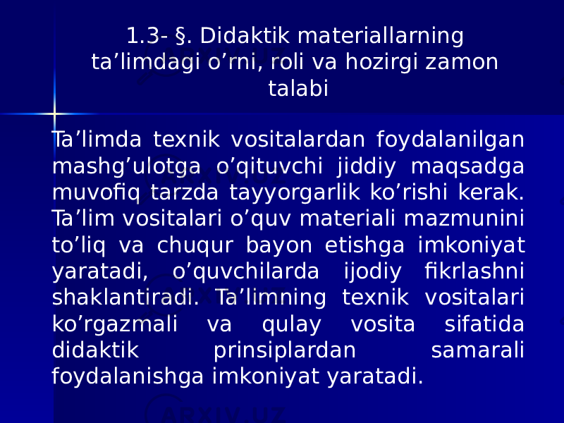 1.3- §. Didaktik materiallarning ta’limdagi o’rni, roli va hozirgi zamon talabi Ta’limda texnik vositalardan foydalanilgan mashg’ulotga o’qituvchi jiddiy maqsadga muvofiq tarzda tayyorgarlik ko’rishi kerak. Ta’lim vositalari o’quv materiali mazmunini to’liq va chuqur bayon etishga imkoniyat yaratadi, o’quvchilarda ijodiy fikrlashni shaklantiradi. Ta’limning texnik vositalari ko’rgazmali va qulay vosita sifatida didaktik prinsiplardan samarali foydalanishga imkoniyat yaratadi. 