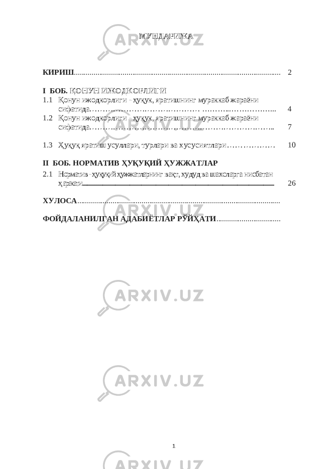 МУНДАРИЖА КИРИШ .......................................................................................................... 2 I БОБ. ҚОНУН ИЖОДКОРЛИГИ 1.1Қонун ижодкорли ги - ҳуқук, яратишнинг мураккаб жараёни сифатида…………………………………… ………...……………... 4 1.2 Қонун ижодкорли ги - ҳуқук, яратишнинг мураккаб жараёни сифатидa…………………………………………………………….. 7 1.3 Ҳуқуқ яратиш усуллари, турлари ва хусусиятлари… …………… 10 II БОБ. НОРМАТИВ ҲУҚУҚИЙ ҲУЖЖАТЛАР 2. 1 Норматив - ҳуқуқий ҳужжатларнинг вақт, худуд ва шахсларга нисбатан ҳаракати...................................................................................................................................................................................................... 26 ХУЛОСА ........................................................................................................ ФОЙДАЛАНИЛГАН АДАБИЁТЛАР РЎЙҲАТИ ................................. 1 