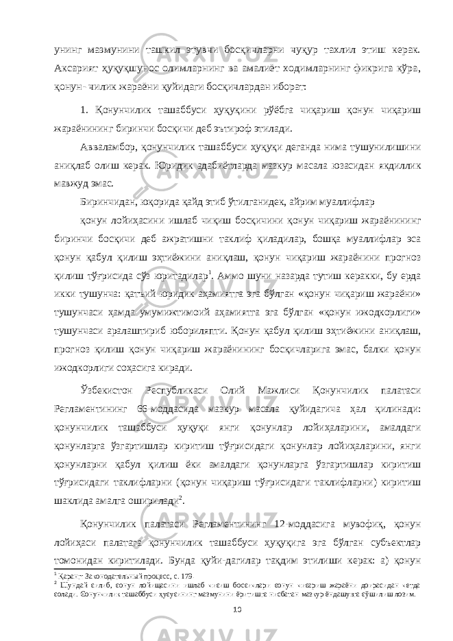 унинг мазмунини ташкил этувчи босқичларни чуқур тахлил этиш керак. Аксарият ҳуқуқшунос олимларнинг ва амалиёт ходимларнинг фикрига кўра, қонун- чилик жараёни қуйидаги босқичлардан иборат:1. Қ онунчилик ташаббуси ҳуқуқини рўёбга чиқариш қонун чиқариш жараёнининг биринчи босқичи деб эътироф этилади. Авваламбор, қонунчилик ташаббуси ҳуқуқи деганда нима тушунилишини аниқлаб олиш керак. Юридик адабиётларда мазкур масала юзасидан якдиллик мавжуд эмас. Биринчидан, юқорида қайд этиб ўтилганидек, айрим муаллифлар қонун лойиҳасини ишлаб чиқиш босқичини қонун чиқариш жараёнининг биринчи босқичи деб ажратишни таклиф қиладилар, бошқа муаллифлар эса қонун қабул қилиш эҳтиёжини аниқлаш, қонун чиқариш жараёнини прогноз қилиш тўғрисида сўз юритадилар 1 . Аммо шуни назарда тутиш керакки, бу ерда икки тушунча: қатъий юридик аҳамиятга эга бўлган «қонун чиқариш жараёни» тушунчаси ҳамда умумижтимоий аҳамиятга эга бўлган «қонун ижодкорлиги» тушунчаси аралаштириб юбориляпти. Қонун қабул қилиш эҳтиёжини аниқлаш, прогноз қилиш қонун чиқариш жараёнининг босқичларига эмас, балки қонун ижодкорлиги соҳасига киради. Ўзбекистон Республикаси Олий Мажлиси Қонунчилик палатаси Регламентининг 66-моддасида мазкур масала қуйидагича ҳал қилинади: қонунчилик ташаббуси ҳуқуқи янги қонунлар лойиҳаларини, амалдаги қонунларга ўзгартишлар киритиш тўғрисидаги қонунлар лойиҳаларини, янги қонунларни қабул қилиш ёки амалдаги қонунларга ўзгартишлар киритиш тўғрисидаги таклифларни (қонун чиқариш тўғрисидаги таклифларни) киритиш шаклида амалга оширилади 2 . Қонунчилик палатаси Регламентининг 12-моддасига мувофиқ, қонун лойиҳаси палатага қонунчилик ташаббуси ҳуқуқига эга бўлган субъектлар томонидан киритилади. Бунда қуйи-дагилар тақдим этилиши керак: а) қонун 1 Қ аранг: Законодательный процесс, с. 179 . 2 Шундай єилиб, єонун лойищасини ишлаб чиєиш босєичлари єонун чиєариш жараёни доирасидан четда єолади. Єонунчилик ташаббуси ҳ уєуєининг мазмунини ёритишга нисбатан мазкур ёндашувга єўшилиш лозим. 10 