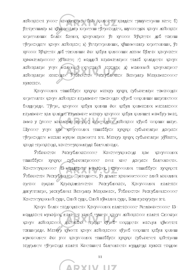 лойиҳасига унинг концепцияси баён қилинган ҳолдаги тушунтириш хати; б) ўзгартишлар ва қўшимчалар киритиш тўғрисидаги, шунингдек қонун лойиҳаси киритилиши билан боғлиқ қонунларни ўз кучини йўқотган деб топиш тўғрисидаги қонун лойиҳаси; в) ўзгартирилиши, қўшимчалар киритилиши, ўз кучини йўқотган деб топилиши ёки қабул қилиниши лозим бўлган қонуности ҳужжатларининг рўйхати; г) моддий харажатларни талаб қиладиган қонун лойиҳалари учун молиявий-иқтисодий асослар; д) молиявий қонунларниг лойиҳалари юзасидан Ўзбекистон Республикаси Вазирлар Маҳкамасининг хулосаси. Қонунчилик ташаббуси ҳуқуқи мазкур ҳуқуқ субъектлари томонидан киритилган қонун лойиҳаси парламент томонидан кўриб чиқилиши шартлигини билдиради. Тўғри, қонунни қабул қилиш ёки қабул қилмаслик масаласини парламент ҳал қилади: парламент мазкур қонунни қабул қилишга мажбур эмас, аммо у (унинг ваколатли органи) киритилган лойиҳани кўриб чиқиши шарт. Шунинг учун ҳам қонунчилик ташаббуси ҳуқуқи субъектлари доираси тўғрисидаги масала муҳим аҳамиятга эга. Мазкур ҳуқуқ субъектлари рўйхати, қоида тариқасида, конституцияларда белгиланади. Ўзбекистон Республикасининг Конституциясида ҳам қонунчилик ташаббуси ҳуқуқи субъектларининг анча кенг доираси белгиланган. Конституциянинг 83-моддасига мувофиқ, қонунчилик ташаббуси ҳуқуқига Ўзбекистон Республикаси Президенти, ўз давлат ҳокимиятининг олий вакиллик органи орқали Қорақалпоғистон Республикаси, Қонунчилик палатаси депутатлари, республика Вазирлар Маҳкамаси, Ўзбекистон Республикасининг Конституциявий суди, Олий суди, Олий хўжалик суди, Бош прокурори эга. Қонун билан тасдиқланган Қонунчилик палатасининг Регламентининг 13- моддасига мувофиқ, палатага келиб тушган қонун лойиҳасини палата Спикери қонун лойиҳасини дастлабки тарзда кўриб чиқадиган масъул қўмитага топширади. Мазкур қўмита қонун лойиҳасини кўриб чиқишга қабул қилиш мумкинлиги ёки уни қонунчилик ташаббуси ҳуқуқи субъектига қайтариш зарурлиги тўғрисида палата Кенгашига белгиланган муддатда хулоса тақдим 11 