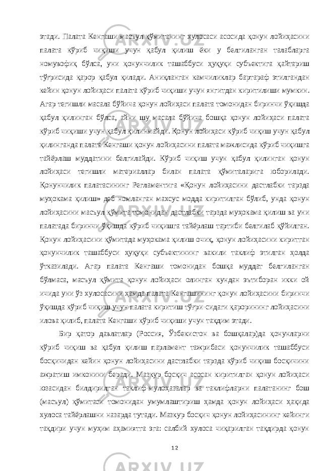 этади. Палата Кенгаши масъул қўмитанинг хулосаси асосида қонун лойиҳасини палата кўриб чиқиши учун қабул қилиш ёки у белгиланган талабларга номувофиқ бўлса, уни қонунчилик ташаббуси ҳуқуқи субъектига қайтариш тўғрисида қарор қабул қилади. Аниқланган камчиликлар бартараф этилгандан кейин қонун лойиҳаси палата кўриб чиқиши учун янгитдан киритилиши мумкин. Агар тегишли масала бўйича қонун лойиҳаси палата томонидан биринчи ўқишда қабул қилинган бўлса, айни шу масала бўйича бошқа қонун лойиҳаси палата кўриб чиқиши учун қабул қилинмайди. Қонун лойиҳаси кўриб чиқиш учун қабул қилинганда палата Кенгаши қонун лойиҳасини палата мажлисида кўриб чиқишга тайёрлаш муддатини белгилайди. Кўриб чиқиш учун қабул қилинган қонун лойиҳаси тегишли материаллар билан палата қўмиталарига юборилади. Қонунчилик палатасининг Регламентига «Қонун лойиҳасини дастлабки тарзда муҳокама қилиш» деб номланган махсус модда киритилган бўлиб, унда қонун лойиҳасини масъул қўмита томонидан дастлабки тарзда муҳокама қилиш ва уни палатада биринчи ўқишда кўриб чиқишга тайёрлаш тартиби белгилаб қўйилган. Қонун лойиҳасини қўмитада муҳокама қилиш очиқ, қонун лойиҳасини киритган қонунчилик ташаббуси ҳуқуқи субъектининг вакили таклиф этилган ҳолда ўтказилади. Агар палата Кенгаши томонидан бошқа муддат белгиланган бўлмаса, масъул қўмита қонун лойиҳаси олинган кундан эътиборан икки ой ичида уни ўз хулосасини ҳамда палата Кенгашининг қонун лойиҳасини биринчи ўқишда кўриб чиқиш учун палата киритиш тўғри-сидаги қарорининг лойиҳасини илова қилиб, палата Кенгаши кўриб чиқиши учун тақдим этади. Бир қатор давлатлар (Россия, Ўзбекистон ва бошқалар)да қонунларни кўриб чиқиш ва қабул қилиш парламент тажрибаси қонунчилик ташаббуси босқичидан кейин қонун лойиҳасини дастлабки тарзда кўриб чиқиш босқичини ажратиш имконини беради. Мазкур босқич асосан киритилган қонун лойиҳаси юзасидан билдирилган таклиф-мулоҳазалар ва таклифларни палатанинг бош (масъул) қўмитаси томонидан умумлаштириш ҳамда қонун лойиҳаси ҳақида хулоса тайёрлашни назарда тутади. Мазкур босқич қонун лойиҳасининг кейинги тақдири учун муҳим аҳамиятга эга: салбий хулоса чиқарилган тақдирда қонун 12 