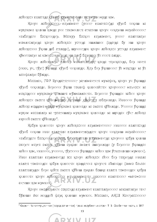 лойиҳаси палатада қўллаб-қувватланиши эҳтимоли жуда кам. Қонун лойиҳасини парламент (унинг палатаси)да кўриб чиқиш ва муҳокама қилиш ҳамда уни такомилига етказиш қонун чиқариш жараёнининг навбатдаги босқичидир. Мазкур босқич парламент, унинг палаталари мажлисларида қонун лойиҳаси устида ишлашни (одатда бу иш қонун лойиҳасини ўқиш деб аталади), шунингдек қонун лойиҳаси устида парламент қўмиталари ва комиссияларида иш олиб боришни ўз ичига олади. Қонун лойиҳалари пленар мажлисларда, қоида тариқасида, бир нечта (икки, уч, тўрт) ўқишда кўриб чиқилади. Ҳар бир ўқишнинг ўз мақсади ва ўз вазифалари бўлади. Масалан, ГФР Бундестагининг регламентига мувофиқ, қонун уч ўқишда кўриб чиқилади. Биринчи ўқиш таклиф қилинаётган қонуннинг маъноси ва мақсадини муҳокама қилишга мўлжалланган. Биринчи ўқишдан кейин қонун лойиҳаси овозга қўйилмасдан тегишли қўмитага юборилади. Иккинчи ўқишда лойиҳа моддама-модда муҳокама қилинади ва овозга қўйилади. Учинчи ўқишда муҳим масалалар ва тузатишлар муҳокама қилинади ва шундан сўнг лойиҳа якуний овозга қўйилади 3 . Қабул қилинган қонун лойиҳасини парламентнинг иккинчи палатасида кўриб чиқиш икки палатали парламентлардаги қонун чиқариш жараёнининг навбатдаги босқичидир. Зеро, бир палатали парламентда қонунни қабул қилиш охирги марта овозга қўйиш орқали амалга оширилади (у биринчи ўқишдан кейин ҳам, иккинчи, учинчи, тўртинчи ўқишдан кейин ҳам ўтказилиши мумкин). Икки палатали парламентда эса қонун лойиҳаси айни бир таҳрирда иккала палата томонидан қабул қилинган ҳолдагина қонунга айланади (аммо баъзан палаталардан бири қайта овозга қўйиш орқали бошқа палата томонидан қабул қилинган қонун лойиҳасини маъқулламаган иккинчи палатанинг «вето»сини енгиши ҳам мумкин). Қонун ижодкорлиги соҳасида парламент палаталарининг ваколатлари тенг бўлиши ёки жиддий фарқ қилиши мумкин. Масалан, АҚШ Конгрессининг 3 Єаранг: Конституционное (государственное) право зарубежных стран. Т. 3. Особенная часть, с. 387. 13 