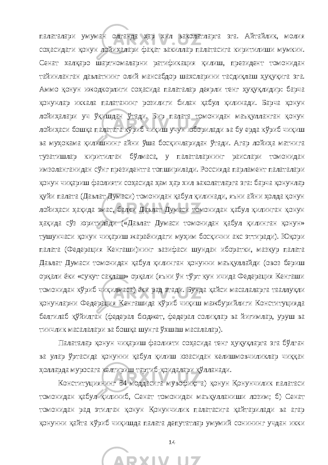 палаталари умуман олганда ҳар хил ваколатларга эга. Айтайлик, молия соҳасидаги қонун лойиҳалари фақат вакиллар палатасига киритилиши мумкин. Сенат халқаро шартномаларни ратификация қилиш, президент томонидан тайинланган давлатнинг олий мансабдор шахсларини тасдиқлаш ҳуқуқига эга. Аммо қонун ижодкорлиги соҳасида палаталар деярли тенг ҳуқуқлидир: барча қонунлар иккала палатанинг розилиги билан қабул қилинади. Барча қонун лойиҳалари уч ўқишдан ўтади. Бир палата томонидан маъқулланган қонун лойиҳаси бошқа палатага кўриб чиқиш учун юборилади ва бу ерда кўриб чиқиш ва муҳокама қилишнинг айни ўша босқичларидан ўтади. Агар лойиҳа матнига тузатишлар киритилган бўлмаса, у палаталарнинг раислари томонидан имзоланганидан сўнг президентга топширилади. Россияда парламент палаталари қонун чиқариш фаолияти соҳасида ҳам ҳар хил ваколатларга эга: барча қонунлар қуйи палата (Давлат Думаси) томонидан қабул қилинади, яъни айни ҳолда қонун лойиҳаси ҳақида эмас, балки Давлат Думаси томонидан қабул қилинган қонун ҳақида сўз юритилади («Давлат Думаси томонидан қабул қилинган қонун» тушунчаси қонун чиқариш жараёнидаги муҳим босқични акс эттиради). Юқори палата (Федерация Кенгаши)нинг вазифаси шундан иборатки, мазкур палата Давлат Думаси томонидан қабул қилинган қонунни маъқуллайди (овоз бериш орқали ёки «сукут сақлаш» орқали (яъни ўн тўрт кун ичида Федерация Кенгаши томонидан кўриб чиқилмаса) ёки рад этади. Бунда қайси масалаларга тааллуқли қонунларни Федерация Кенгашида кўриб чиқиш мажбурийлиги Конституцияда белгилаб қўйилган (федерал бюджет, федерал солиқлар ва йиғимлар, уруш ва тинчлик масалалари ва бошқа шунга ўхшаш масалалар). Палаталар қонун чиқариш фаолияти соҳасида тенг ҳуқуқларга эга бўлган ва улар ўртасида қонунни қабул қилиш юзасидан келишмовчиликлар чиққан ҳолларда муросага келтириш тартиб-қоидалари қўлланади. Конституциянинг 84-моддасига мувофиқ: а) қонун Қонунчилик палатаси томонидан қабул қилиниб, Сенат томонидан маъқулланиши лозим; б) Сенат томонидан рад этилган қонун Қонунчилик палатасига қайтарилади ва агар қонунни қайта кўриб чиқишда палата депутатлар умумий сонининг учдан икки 14 