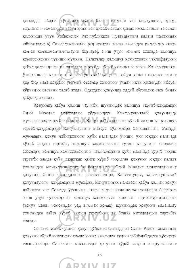 қисмидан иборат кўпчилик овози билан қонунни яна маъқулласа, қонун парламент томонидан қабул қилинган ҳисоб-ланади ҳамда имзоланиши ва эълон қилиниши учун Ўзбекистон Рес-публикаси Президентига палата томонидан юборилади; в) Сенат томонидан рад этилган қонун юзасидан палаталар юзага келган келишмовчиликларни бартараф этиш учун тенглик асосида келишув комиссиясини тузиши мумкин. Палаталар келишув комиссияси таклифларини қабул қилганда қонун одатдаги тартибда кўриб чиқилиши керак. Конституцияга ўзгартишлар киритиш, конституциявий қонунни қабул қилиш парламентнинг ҳар бир палатасидаги умумий овозлар сонининг учдан икки қисмидан иборат кўпчилик овозини талаб этади. Одатдаги қонунлар оддий кўпчилик овоз билан қабул қилинади. Қонунлар қабул қилиш тартиби, шунингдек келишув тартиб-қоидалари Олий Мажлис палаталари тўғрисидаги Конституциявий қонунларда муфассалроқ тартибга солинган. Қонун лойиҳаларини кўриб чиқиш ва келишув тартиб-қоидаларига Қонунларнинг махсус бўлимлари бағишланган. Уларда, жумладан, қонун лойиҳасининг қуйи палатадан ўтиши, уни юқори палатада кўриб чиқиш тартиби, келишув комиссиясини тузиш ва унинг фаолияти асослари, келишув комиссиясининг таклифларини қуйи палатада кўриб чиқиш тартиби ҳамда қуйи палатада қайта кўриб чиқилган қонунни юқори палата томонидан маъқуллаш тартиби белгиланган. Олий Мажлис палаталарининг қонунлар билан тасдиқланган регламентлари, Конституция, конституциявий қонунларнинг қоидаларига мувофиқ, Қонунчилик палатаси қабул қилган қонун лойиҳасининг Сенатда ўтишини, юзага келган келишмовчиликларни бартараф этиш учун тузиладиган келишув комиссияси ишининг тартиб-қоидаларини (қонун Сенат томонидан рад этилган ҳолда), шунингдек қонунни палаталар томонидан қайта кўриб чиқиш тартибини ва бошқа масалаларни тартибга солади. Сенатга келиб тушган қонун рўйхатга олинади ва Сенат Раиси томонидан қонунни кўриб чиқадиган ҳамда унинг юзасидан хулоса тайёрлайдиган қўмитага топширилади. Сенатнинг мажлисида қонунни кўриб чиқиш маърузачининг 15 