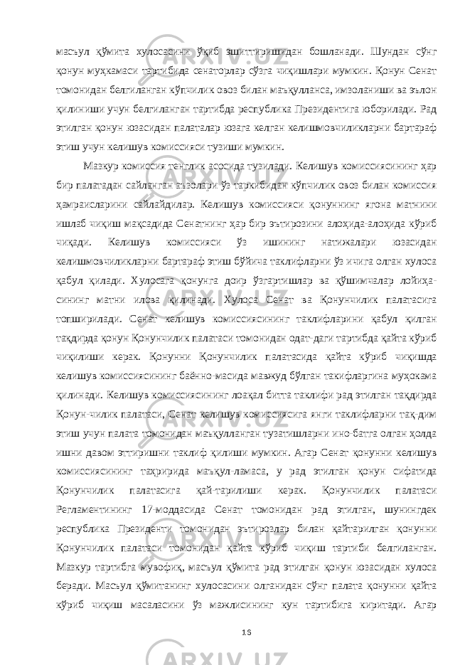 масъул қўмита хулосасини ўқиб эшиттиришидан бошланади. Шундан сўнг қонун муҳкамаси тартибида сенаторлар сўзга чиқишлари мумкин. Қонун Сенат томонидан белгиланган кўпчилик овоз билан маъқулланса, имзоланиши ва эълон қилиниши учун белгиланган тартибда республика Президентига юборилади. Рад этилган қонун юзасидан палаталар юзага келган келишмовчиликларни бартараф этиш учун келишув комиссияси тузиши мумкин. Мазкур комиссия тенглик асосида тузилади. Келишув комиссиясининг ҳар бир палатадан сайланган аъзолари ўз таркибидан кўпчилик овоз билан комиссия ҳамраисларини сайлайдилар. Келишув комиссияси қонуннинг ягона матнини ишлаб чиқиш мақсадида Сенатнинг ҳар бир эътирозини алоҳида-алоҳида кўриб чиқади. Келишув комиссияси ўз ишининг натижалари юзасидан келишмовчиликларни бартараф этиш бўйича таклифларни ўз ичига олган хулоса қабул қилади. Хулосага қонунга доир ўзгартишлар ва қўшимчалар лойиҳа- сининг матни илова қилинади. Хулоса Сенат ва Қонунчилик палатасига топширилади. Сенат келишув комиссиясининг таклифларини қабул қилган тақдирда қонун Қонунчилик палатаси томонидан одат-даги тартибда қайта кўриб чиқилиши керак. Қонунни Қонунчилик палатасида қайта кўриб чиқишда келишув комиссиясининг баённо-масида мавжуд бўлган такифларгина муҳокама қилинади. Келишув комиссиясининг лоақал битта таклифи рад этилган тақдирда Қонун-чилик палатаси, Сенат келишув комиссиясига янги таклифларни тақ-дим этиш учун палата томонидан маъқулланган тузатишларни ино-батга олган ҳолда ишни давом эттиришни таклиф қилиши мумкин. Агар Сенат қонунни келишув комиссиясининг таҳририда маъқул-ламаса, у рад этилган қонун сифатида Қонунчилик палатасига қай-тарилиши керак. Қонунчилик палатаси Регламентининг 17-моддасида Сенат томонидан рад этилган, шунингдек республика Президенти томонидан эътирозлар билан қайтарилган қонунни Қонунчилик палатаси томонидан қайта кўриб чиқиш тартиби белгиланган. Мазкур тартибга мувофиқ, масъул қўмита рад этилган қонун юзасидан хулоса беради. Масъул қўмитанинг хулосасини олганидан сўнг палата қонунни қайта кўриб чиқиш масаласини ўз мажлисининг кун тартибига киритади. Агар 16 