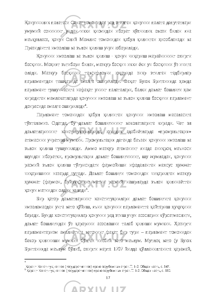 Қонунчилик палатаси Сенат томонидан рад этилган қонунни палата депутатлари умумий сонининг учдан икки қисмидан иборат кўпчилик овози билан яна маъқулласа, қонун Олий Мажлис томонидан қабул қилинган ҳисобланади ва Президентга имзолаш ва эълон қилиш учун юборилади. Қонунни имзолаш ва эълон қилиш - қонун чиқариш жараёнининг охирги босқичи. Моҳият эътибори билан, мазкур босқич икки ёки уч босқични ўз ичига олади. Мазкур босқични тавсифловчи юқорида зикр этилган тадбирлар парламентдан ташқарида амалга оширилади. Фақат Буюк Британияда ҳамда парламент тушунчасига нафақат унинг палаталари, балки давлат бошлиғи ҳам кирадиган мамлакатларда қонунни имзолаш ва эълон қилиш босқичи парламент доирасида амалга оширилади 4 . Парламент томонидан қабул қилинган қонунни имзолаш масаласига тўхталамиз. Одатда, бу давлат бошлиғининг ваколатларига киради. Чет эл давлатларининг конституцияларида, юридик адабиётларда «промульгация» атамасини учратиш мумкин. Промульгация деганда баъзан қонунни имзолаш ва эълон қилиш тушунилади. Аммо мазкур атаманинг янада аниқроқ маъноси шундан иборатки, промульгация давлат бошлиғининг, шу жумладан, қонунни расмий эълон қилиш тўғрисидаги фармойиши ифодаланган махсус ҳужжат чиқаришини назарда тутади. Давлат бошлиғи томонидан чиқарилган мазкур ҳужжат (фармон, буйруқ)нинг матни расмий нашрларда эълон қилинаётган қонун матнидан олдин келади 5 . Бир қатор давлатларнинг конституциялари давлат бошлиғига қонунни имзоламасдан унга вето қўйиш, яъни қонунни парламентга қайтариш ҳуқуқини беради. Бунда конституциялар қонунни рад этиш учун асосларни кўрсатмаслиги, давлат бошлиғидан ўз қарорини асослашни талаб қилиши мумкин. Ҳозирги парламентаризм амалиётига ветонинг фақат бир тури – парламент томонидан бекор қилиниши мумкин бўлган нисбий вето маълум. Мутлақ вето (у Буюк Британияда маълум бўлиб, охирги марта 1707 йилда қўлланилганига қарамай, 4 Қ аранг: Конституционное (государственное) право зарубежных стран.Т. 1-2. Общая часть, с. 547. 5 Қ аранг: Конституционное (государственное) право зарубежных стран.Т. 1-2. Общая часть, с. 550. 17 