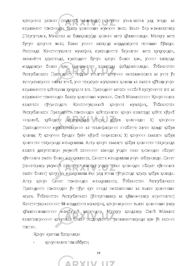 ҳозиргача расман сақланиб келмоқда) қонунни узил-кесил рад этади ва парламент томонидан бекор қилиниши мумкин эмас. Баъзи бир мамлакатлар (Португалия, Мексика ва бошқалар)да қисман вето қўлланилади. Мазкур вето бутун қонунга эмас, балки унинг алоҳида моддаларига тегишли бўлади. Россияда Конституцияга мувофиқ президентга берилган вето ҳуқуқидан, амалиётга қараганда, президент бутун қонун билан ҳам, унинг алоҳида моддалари билан ҳам келишмаган ҳолларда фойдаланилади. Ўзбекистон Республикаси Президенти тақдим этилган қонунни имзоламаслик ва унга ўз эътирозларини илова этиб, уни такроран муҳокама қилиш ва овозга қўйиш учун парламентга қайтариш ҳуқуқига эга. Президент ветоси нисбий хусусиятга эга ва парламент томонидан бекор қилиниши мумкин. Олий Мажлиснинг Қонунчилик палатаси тўғрисидаги Конституциявий қонунга мувофиқ, Ўзбекистон Республикаси Президенти томонидан қайтарилган қонун палатада қайта кўриб чиқилиб, қуйидаги қарорлардан бири қабул қилинади: 1) қонунни Президентнинг мулоҳазаларини ва таклифларини инобатга олган ҳолда қабул қилиш; 2) қонунни бундан буён кўриб чиқмаслик; 3) қонунни аввалги қабул қилинган таҳририда маъқуллаш. Агар қонун аввалги қабул қилинган таҳририда палата депутатлари умумий сонининг камида учдан икки қисмидан иборат кўпчилик овози билан маъқулланса, Сенатга маъқуллаш учун юборилади. Сенат (сенаторлар умумий сонининг камида учдан икки қисмидан иборат кўпчилик овози билан) қонунни маъқуллаш ёки рад этиш тўғрисида қарор қабул қилади. Агар қонун Сенат томонидан маъқулланса, Ўзбекистон Республикаси Президенти томонидан ўн тўрт кун ичида имзоланиши ва эълон қилиниши керак. Ўзбекистон Республикаси (ўзгартишлар ва қўшимчалар киритилган) Конституциясининг 84-моддасига мувофиқ, қонунларнинг эълон қилиниши улар қўлланилишининг мажбурий шартидир. Мазкур қоидалар Олий Мажлис палаталарининг қонунлар билан тасдиқланган регламентларида ҳам ўз аксини топган. Қонун яратиш босқичлари қонунчилик ташаббуси; 18 